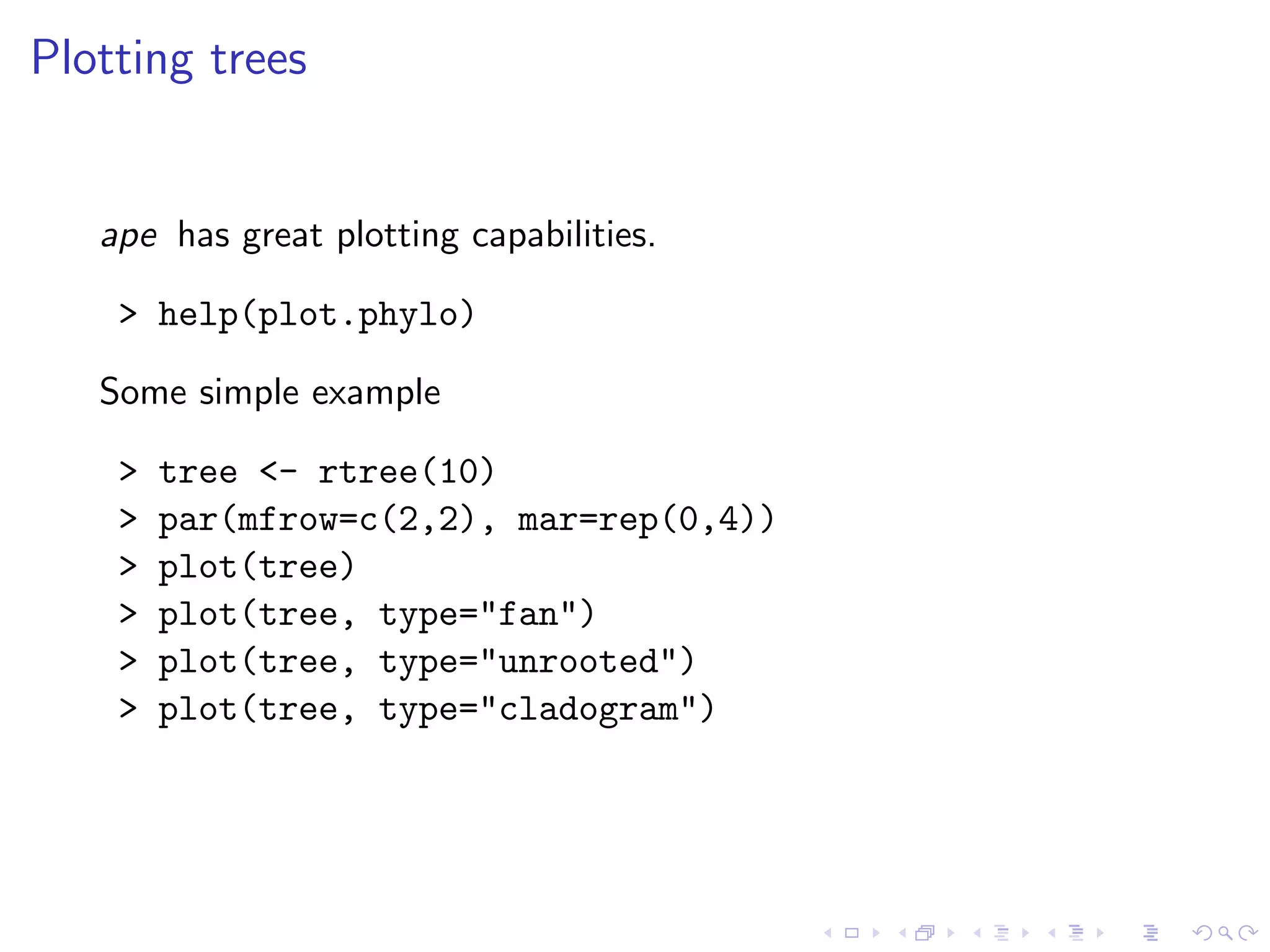 Plotting trees
ape has great plotting capabilities.
> help(plot.phylo)
Some simple example
> tree <- rtree(10)
> par(mfrow=c(2,2), mar=rep(0,4))
> plot(tree)
> plot(tree, type="fan")
> plot(tree, type="unrooted")
> plot(tree, type="cladogram")
 