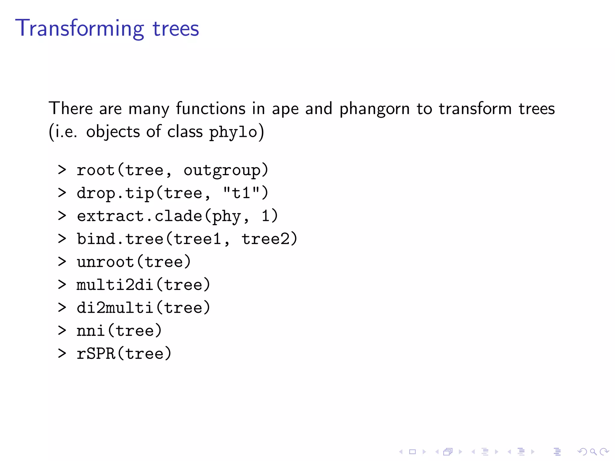 Transforming trees
There are many functions in ape and phangorn to transform trees
(i.e. objects of class phylo)
> root(tree, outgroup)
> drop.tip(tree, "t1")
> extract.clade(phy, 1)
> bind.tree(tree1, tree2)
> unroot(tree)
> multi2di(tree)
> di2multi(tree)
> nni(tree)
> rSPR(tree)
 