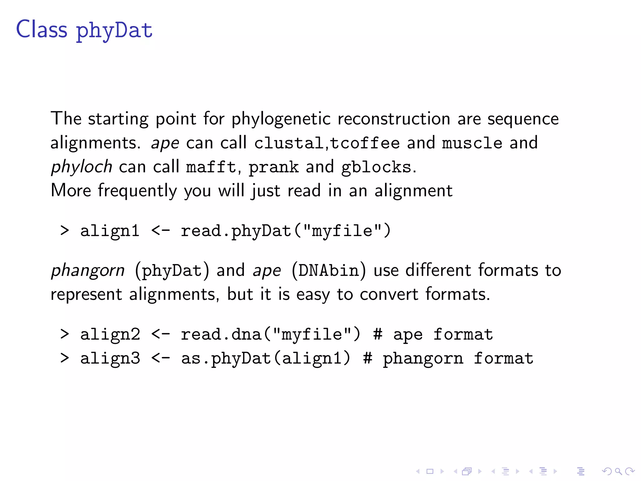 Class phyDat
The starting point for phylogenetic reconstruction are sequence
alignments. ape can call clustal,tcoffee and muscle and
phyloch can call mafft, prank and gblocks.
More frequently you will just read in an alignment
> align1 <- read.phyDat("myfile")
phangorn (phyDat) and ape (DNAbin) use diﬀerent formats to
represent alignments, but it is easy to convert formats.
> align2 <- read.dna("myfile") # ape format
> align3 <- as.phyDat(align1) # phangorn format
 
