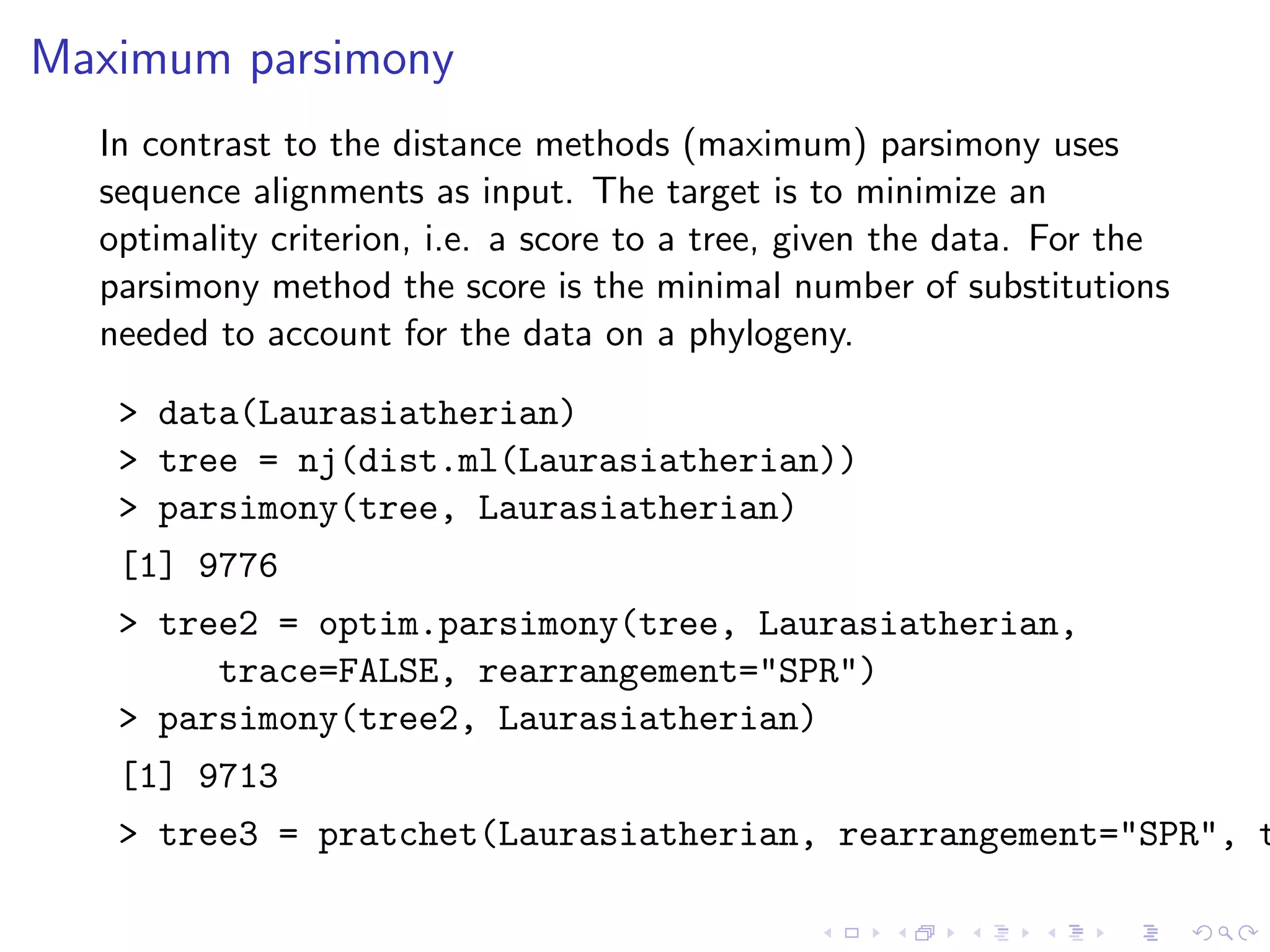 Maximum parsimony
In contrast to the distance methods (maximum) parsimony uses
sequence alignments as input. The target is to minimize an
optimality criterion, i.e. a score to a tree, given the data. For the
parsimony method the score is the minimal number of substitutions
needed to account for the data on a phylogeny.
> data(Laurasiatherian)
> tree = nj(dist.ml(Laurasiatherian))
> parsimony(tree, Laurasiatherian)
[1] 9776
> tree2 = optim.parsimony(tree, Laurasiatherian,
trace=FALSE, rearrangement="SPR")
> parsimony(tree2, Laurasiatherian)
[1] 9713
> tree3 = pratchet(Laurasiatherian, rearrangement="SPR", t
 