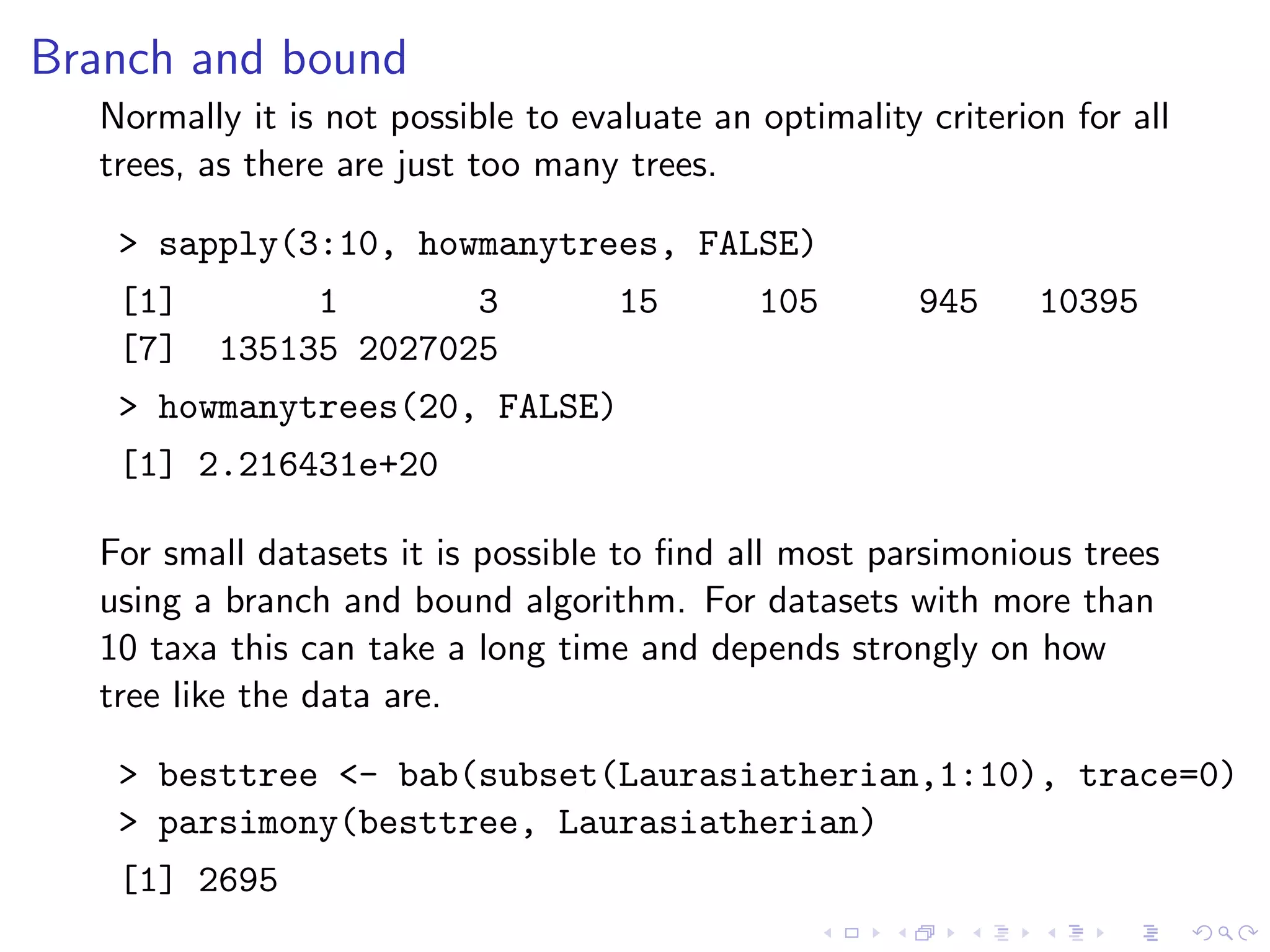 Branch and bound
Normally it is not possible to evaluate an optimality criterion for all
trees, as there are just too many trees.
> sapply(3:10, howmanytrees, FALSE)
[1] 1 3 15 105 945 10395
[7] 135135 2027025
> howmanytrees(20, FALSE)
[1] 2.216431e+20
For small datasets it is possible to ﬁnd all most parsimonious trees
using a branch and bound algorithm. For datasets with more than
10 taxa this can take a long time and depends strongly on how
tree like the data are.
> besttree <- bab(subset(Laurasiatherian,1:10), trace=0)
> parsimony(besttree, Laurasiatherian)
[1] 2695
 