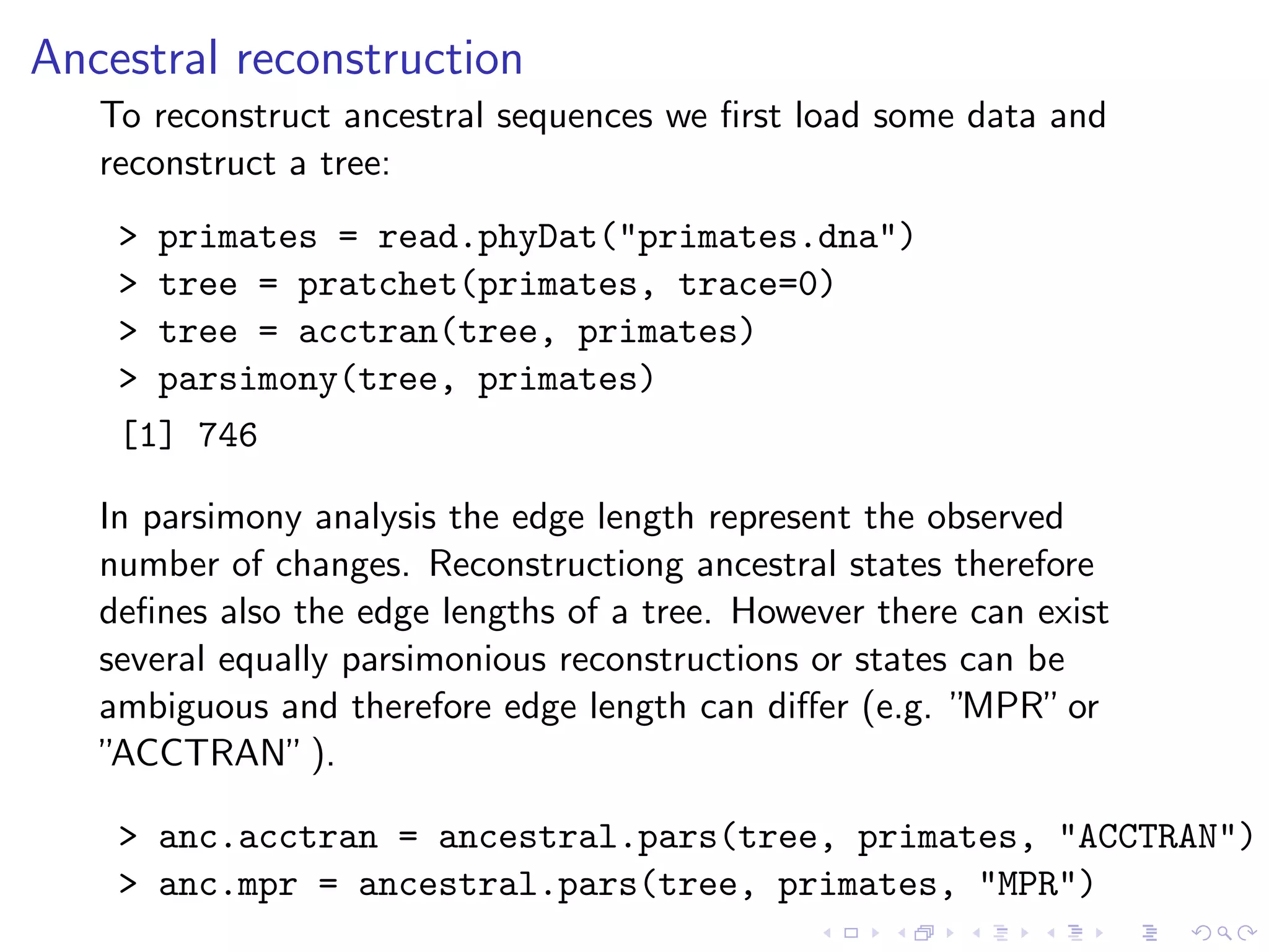 Ancestral reconstruction
To reconstruct ancestral sequences we ﬁrst load some data and
reconstruct a tree:
> primates = read.phyDat("primates.dna")
> tree = pratchet(primates, trace=0)
> tree = acctran(tree, primates)
> parsimony(tree, primates)
[1] 746
In parsimony analysis the edge length represent the observed
number of changes. Reconstructiong ancestral states therefore
deﬁnes also the edge lengths of a tree. However there can exist
several equally parsimonious reconstructions or states can be
ambiguous and therefore edge length can diﬀer (e.g. ”MPR”or
”ACCTRAN”).
> anc.acctran = ancestral.pars(tree, primates, "ACCTRAN")
> anc.mpr = ancestral.pars(tree, primates, "MPR")
 