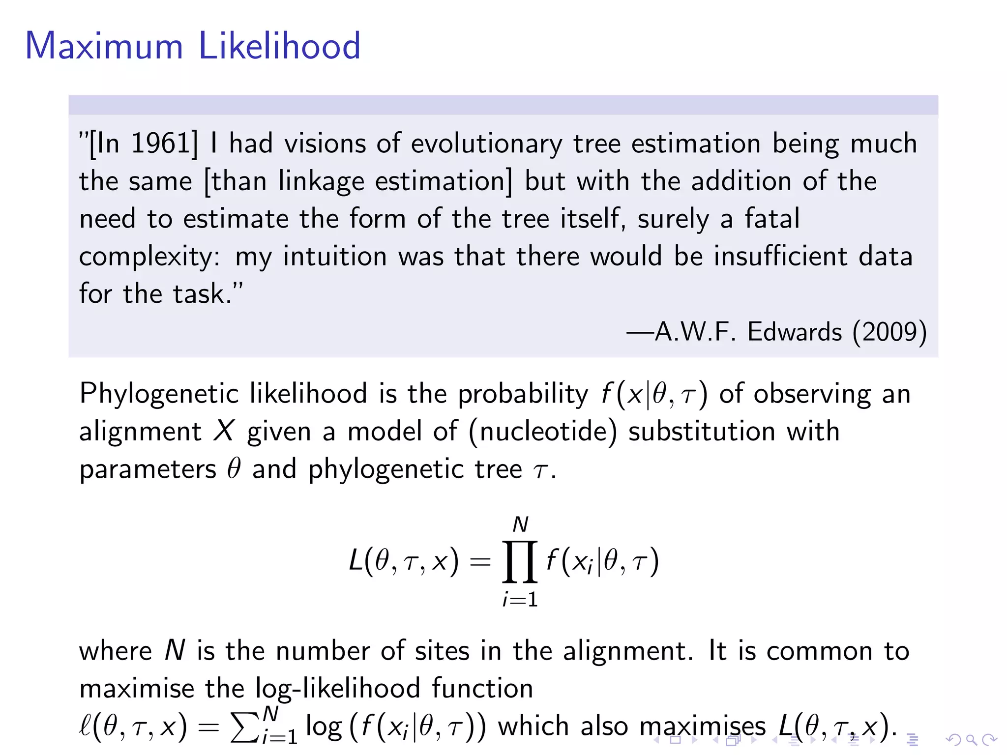 Maximum Likelihood
”[In 1961] I had visions of evolutionary tree estimation being much
the same [than linkage estimation] but with the addition of the
need to estimate the form of the tree itself, surely a fatal
complexity: my intuition was that there would be insuﬃcient data
for the task.”
—A.W.F. Edwards (2009)
Phylogenetic likelihood is the probability f (x|θ, τ) of observing an
alignment X given a model of (nucleotide) substitution with
parameters θ and phylogenetic tree τ.
L(θ, τ, x) =
N
i=1
f (xi |θ, τ)
where N is the number of sites in the alignment. It is common to
maximise the log-likelihood function
(θ, τ, x) = N
i=1 log (f (xi |θ, τ)) which also maximises L(θ, τ, x).
 