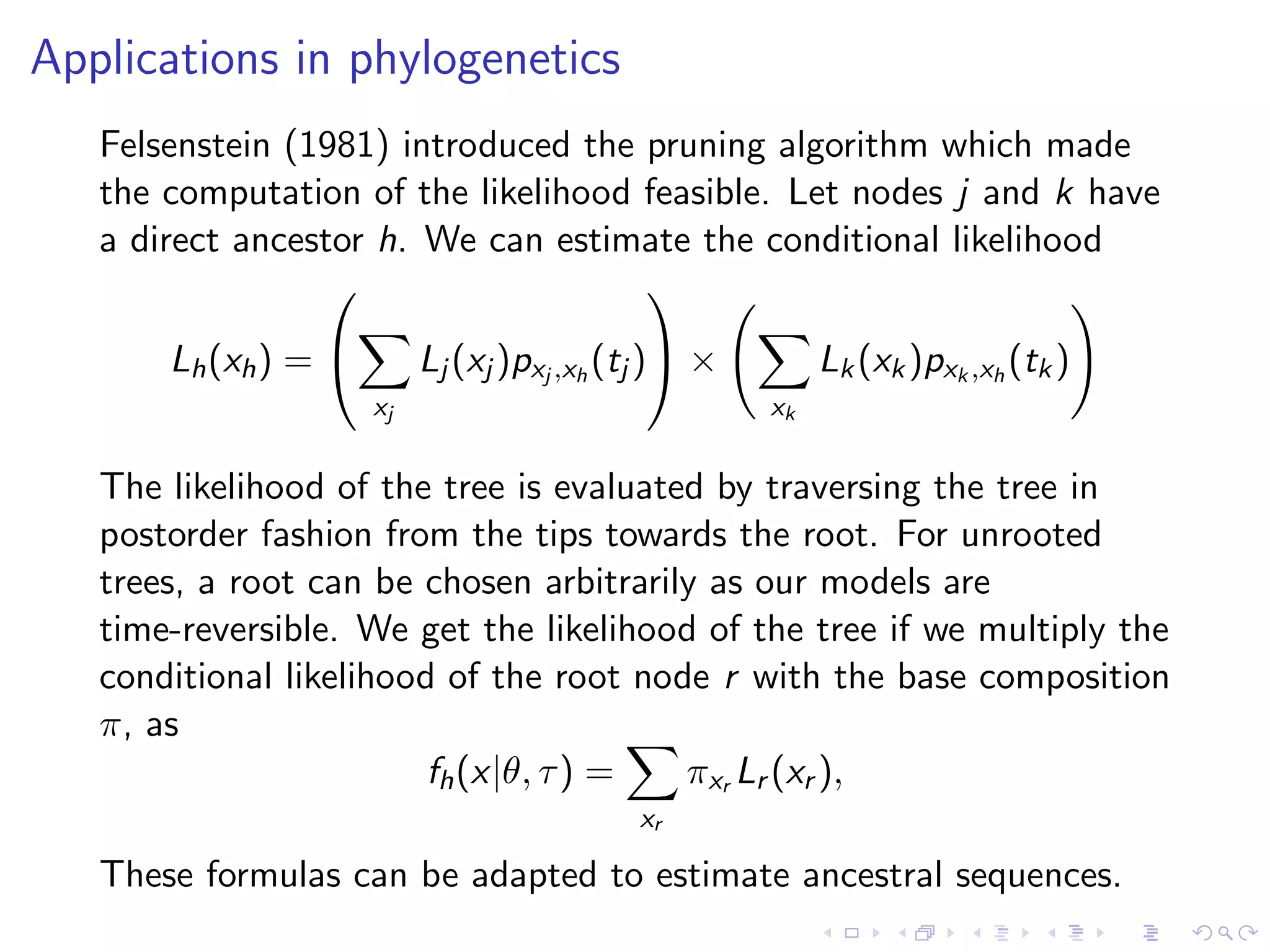 Applications in phylogenetics
Felsenstein (1981) introduced the pruning algorithm which made
the computation of the likelihood feasible. Let nodes j and k have
a direct ancestor h. We can estimate the conditional likelihood
Lh(xh) =


xj
Lj (xj )pxj ,xh
(tj )

 ×
xk
Lk(xk)pxk ,xh
(tk)
The likelihood of the tree is evaluated by traversing the tree in
postorder fashion from the tips towards the root. For unrooted
trees, a root can be chosen arbitrarily as our models are
time-reversible. We get the likelihood of the tree if we multiply the
conditional likelihood of the root node r with the base composition
π, as
fh(x|θ, τ) =
xr
πxr Lr (xr ),
These formulas can be adapted to estimate ancestral sequences.
 