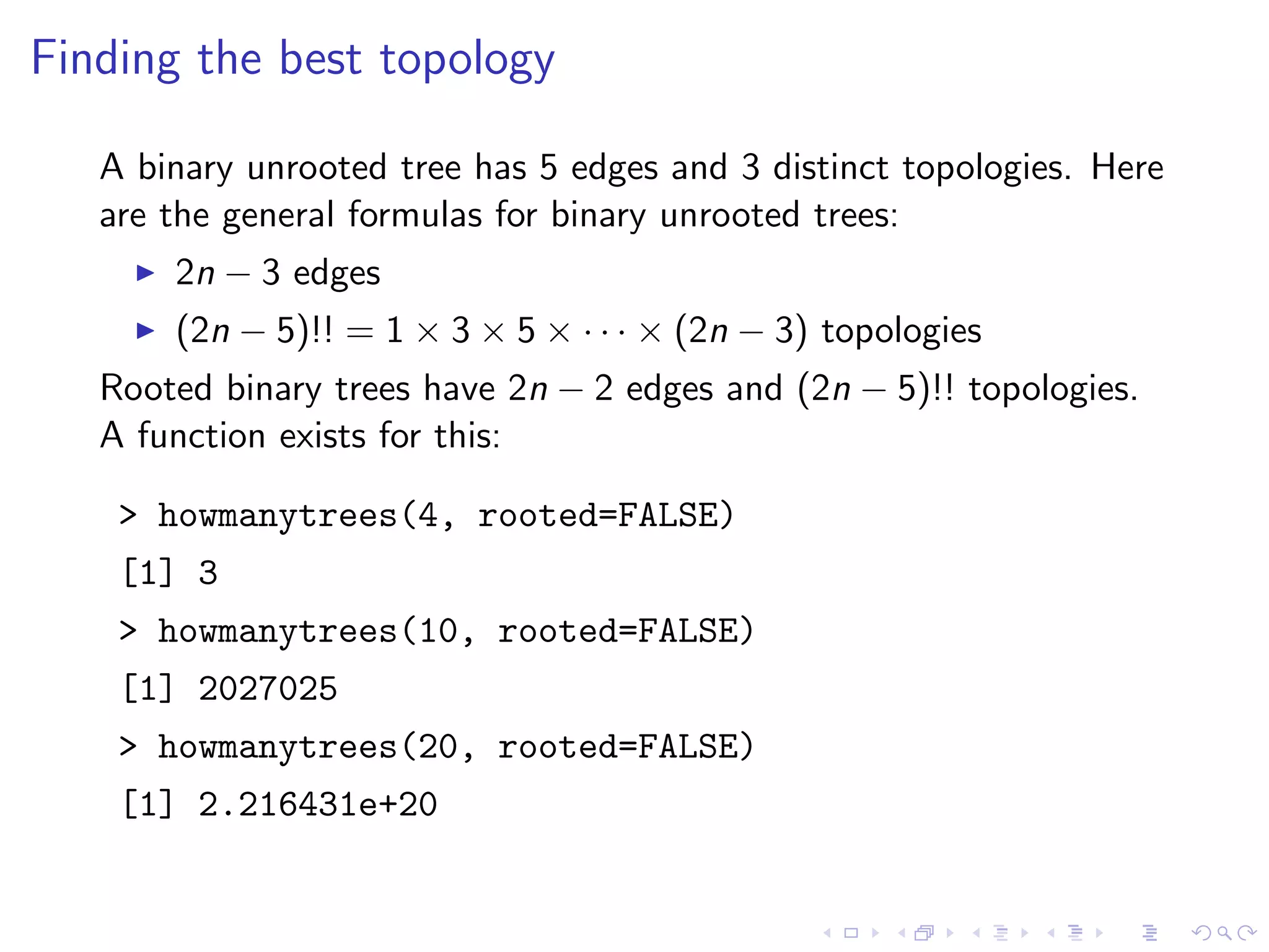 Finding the best topology
A binary unrooted tree has 5 edges and 3 distinct topologies. Here
are the general formulas for binary unrooted trees:
2n − 3 edges
(2n − 5)!! = 1 × 3 × 5 × · · · × (2n − 3) topologies
Rooted binary trees have 2n − 2 edges and (2n − 5)!! topologies.
A function exists for this:
> howmanytrees(4, rooted=FALSE)
[1] 3
> howmanytrees(10, rooted=FALSE)
[1] 2027025
> howmanytrees(20, rooted=FALSE)
[1] 2.216431e+20
 