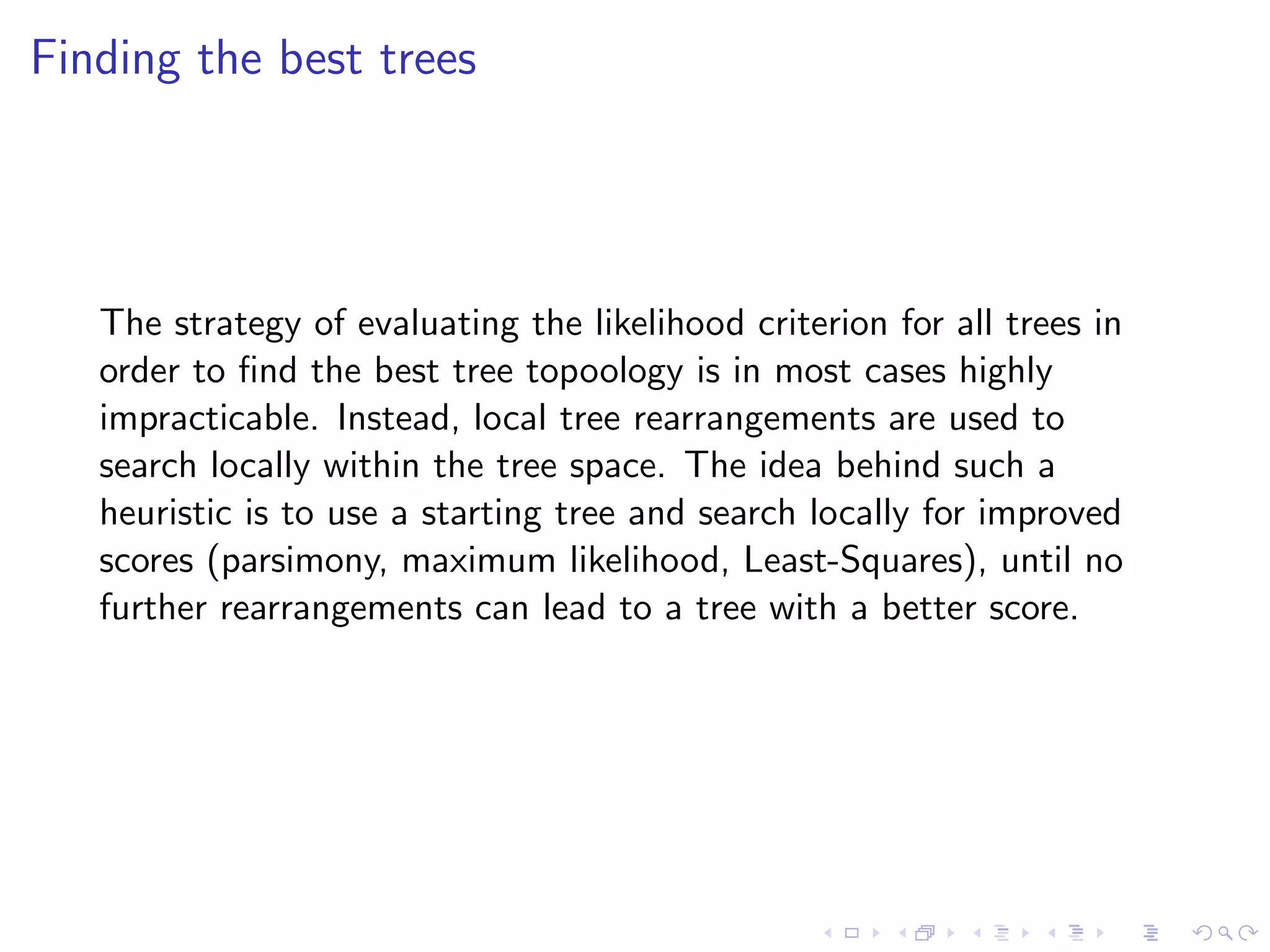 Finding the best trees
The strategy of evaluating the likelihood criterion for all trees in
order to ﬁnd the best tree topoology is in most cases highly
impracticable. Instead, local tree rearrangements are used to
search locally within the tree space. The idea behind such a
heuristic is to use a starting tree and search locally for improved
scores (parsimony, maximum likelihood, Least-Squares), until no
further rearrangements can lead to a tree with a better score.
 