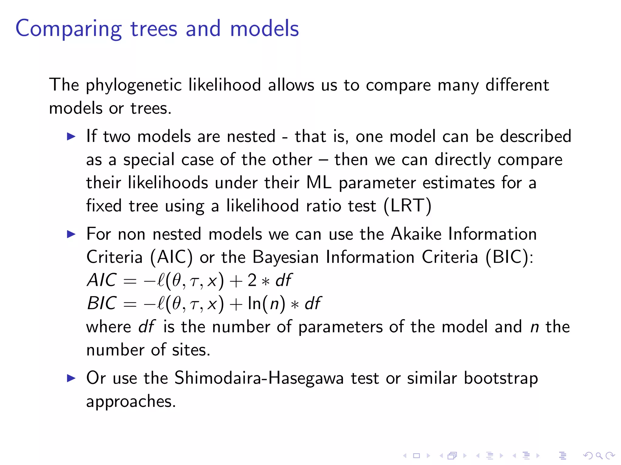 Comparing trees and models
The phylogenetic likelihood allows us to compare many diﬀerent
models or trees.
If two models are nested - that is, one model can be described
as a special case of the other – then we can directly compare
their likelihoods under their ML parameter estimates for a
ﬁxed tree using a likelihood ratio test (LRT)
For non nested models we can use the Akaike Information
Criteria (AIC) or the Bayesian Information Criteria (BIC):
AIC = − (θ, τ, x) + 2 ∗ df
BIC = − (θ, τ, x) + ln(n) ∗ df
where df is the number of parameters of the model and n the
number of sites.
Or use the Shimodaira-Hasegawa test or similar bootstrap
approaches.
 