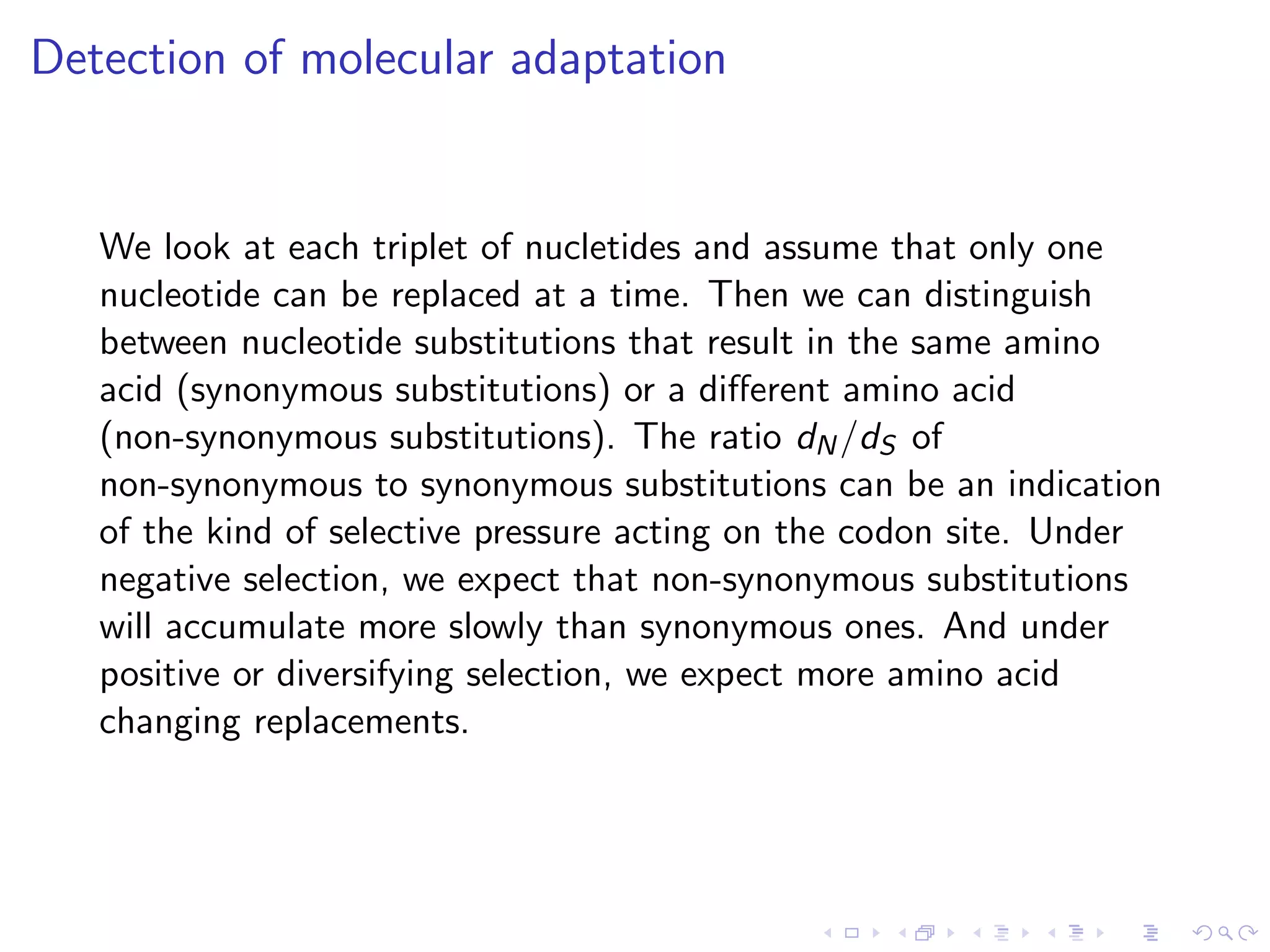 Detection of molecular adaptation
We look at each triplet of nucletides and assume that only one
nucleotide can be replaced at a time. Then we can distinguish
between nucleotide substitutions that result in the same amino
acid (synonymous substitutions) or a diﬀerent amino acid
(non-synonymous substitutions). The ratio dN/dS of
non-synonymous to synonymous substitutions can be an indication
of the kind of selective pressure acting on the codon site. Under
negative selection, we expect that non-synonymous substitutions
will accumulate more slowly than synonymous ones. And under
positive or diversifying selection, we expect more amino acid
changing replacements.
 