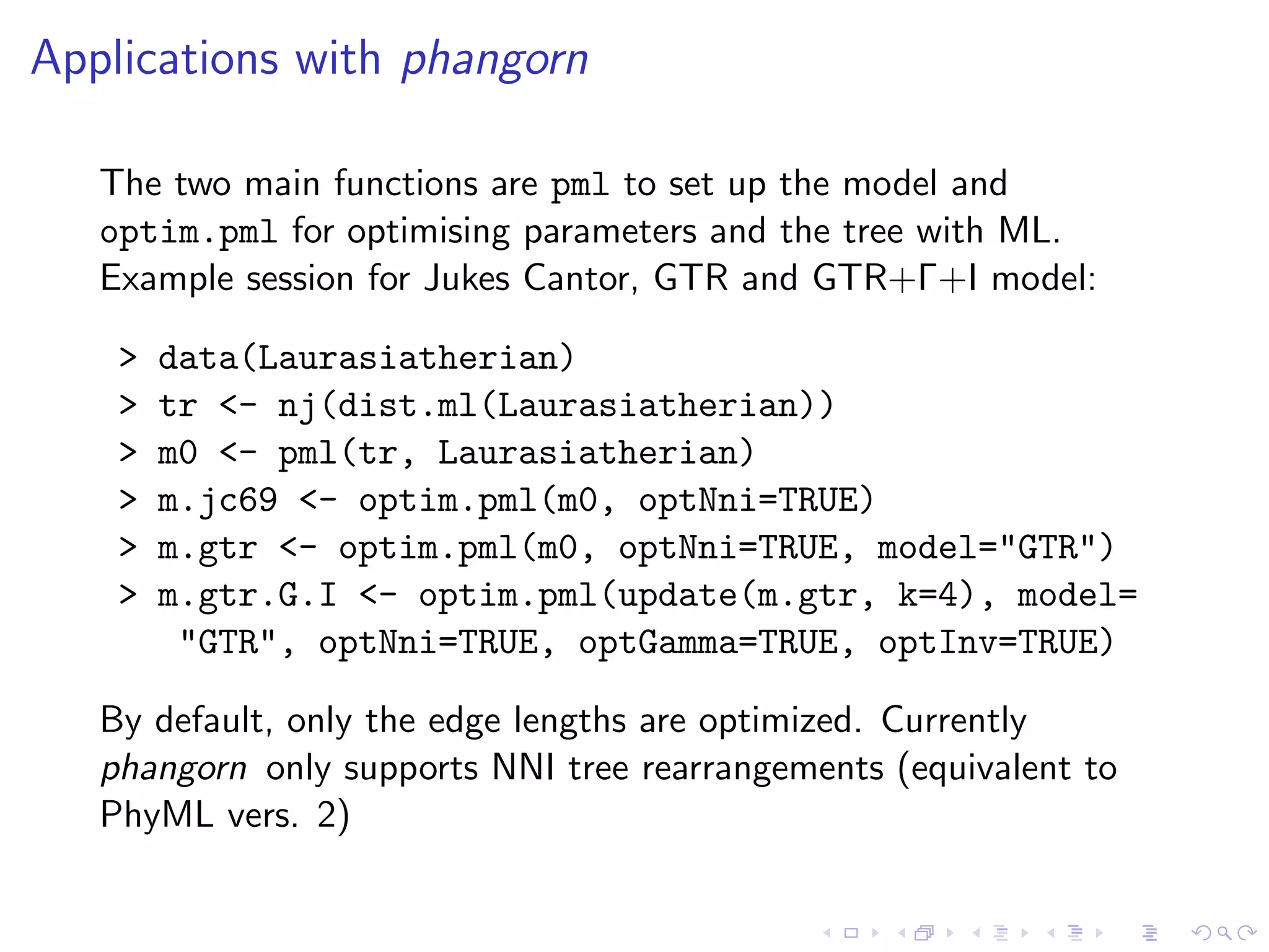 Applications with phangorn
The two main functions are pml to set up the model and
optim.pml for optimising parameters and the tree with ML.
Example session for Jukes Cantor, GTR and GTR+Γ+I model:
> data(Laurasiatherian)
> tr <- nj(dist.ml(Laurasiatherian))
> m0 <- pml(tr, Laurasiatherian)
> m.jc69 <- optim.pml(m0, optNni=TRUE)
> m.gtr <- optim.pml(m0, optNni=TRUE, model="GTR")
> m.gtr.G.I <- optim.pml(update(m.gtr, k=4), model=
"GTR", optNni=TRUE, optGamma=TRUE, optInv=TRUE)
By default, only the edge lengths are optimized. Currently
phangorn only supports NNI tree rearrangements (equivalent to
PhyML vers. 2)
 