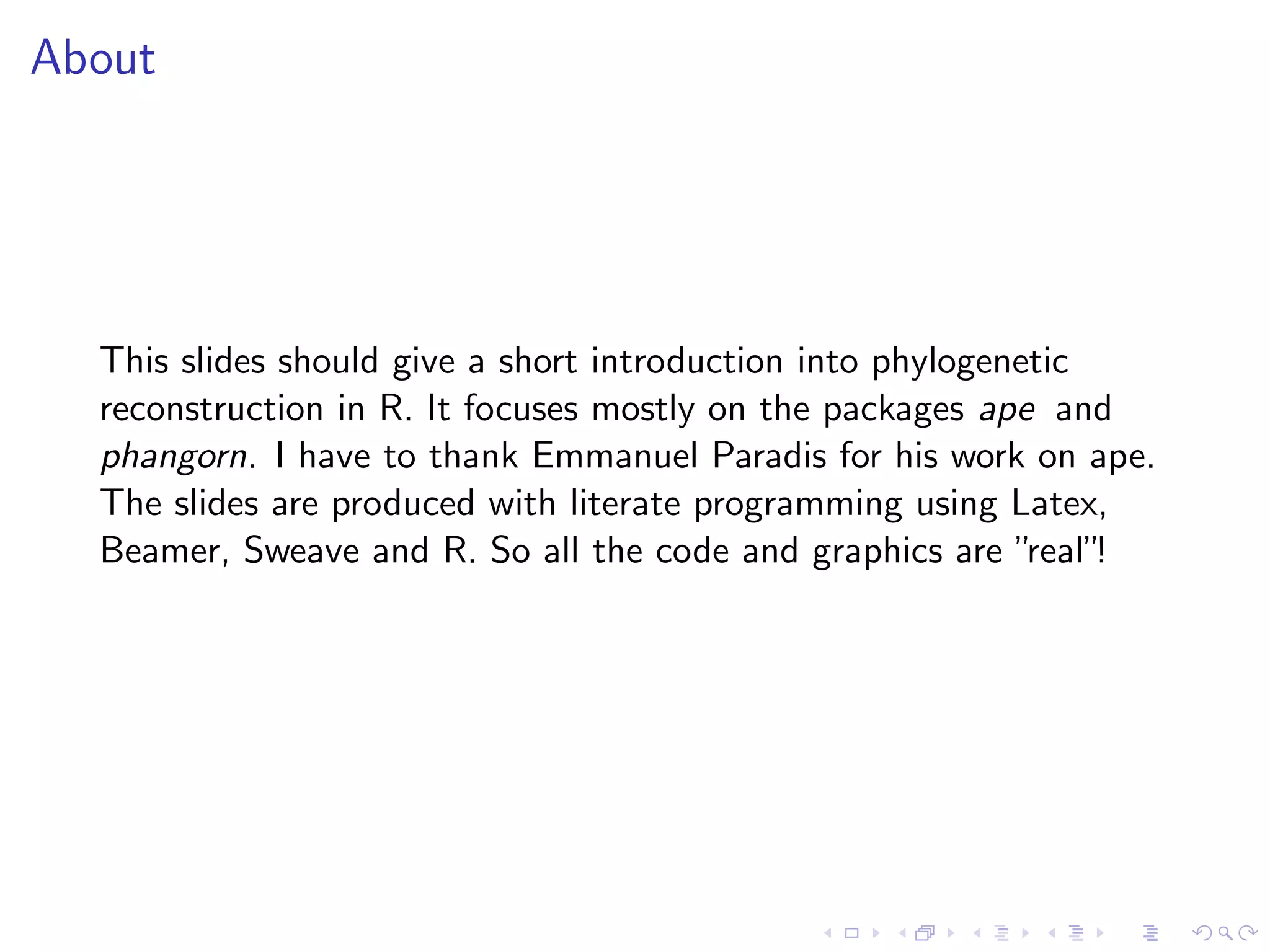 About
This slides should give a short introduction into phylogenetic
reconstruction in R. It focuses mostly on the packages ape and
phangorn. I have to thank Emmanuel Paradis for his work on ape.
The slides are produced with literate programming using Latex,
Beamer, Sweave and R. So all the code and graphics are ”real”!
 