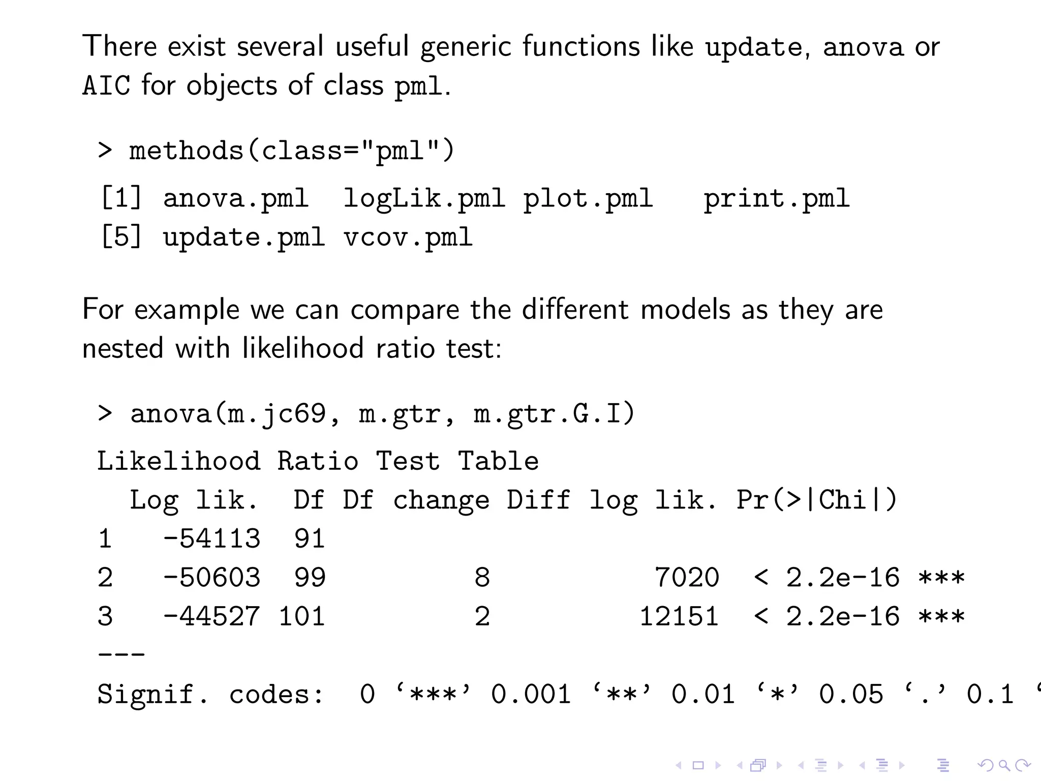 There exist several useful generic functions like update, anova or
AIC for objects of class pml.
> methods(class="pml")
[1] anova.pml logLik.pml plot.pml print.pml
[5] update.pml vcov.pml
For example we can compare the diﬀerent models as they are
nested with likelihood ratio test:
> anova(m.jc69, m.gtr, m.gtr.G.I)
Likelihood Ratio Test Table
Log lik. Df Df change Diff log lik. Pr(>|Chi|)
1 -54113 91
2 -50603 99 8 7020 < 2.2e-16 ***
3 -44527 101 2 12151 < 2.2e-16 ***
---
Signif. codes: 0 ‘***’ 0.001 ‘**’ 0.01 ‘*’ 0.05 ‘.’ 0.1 ‘
 