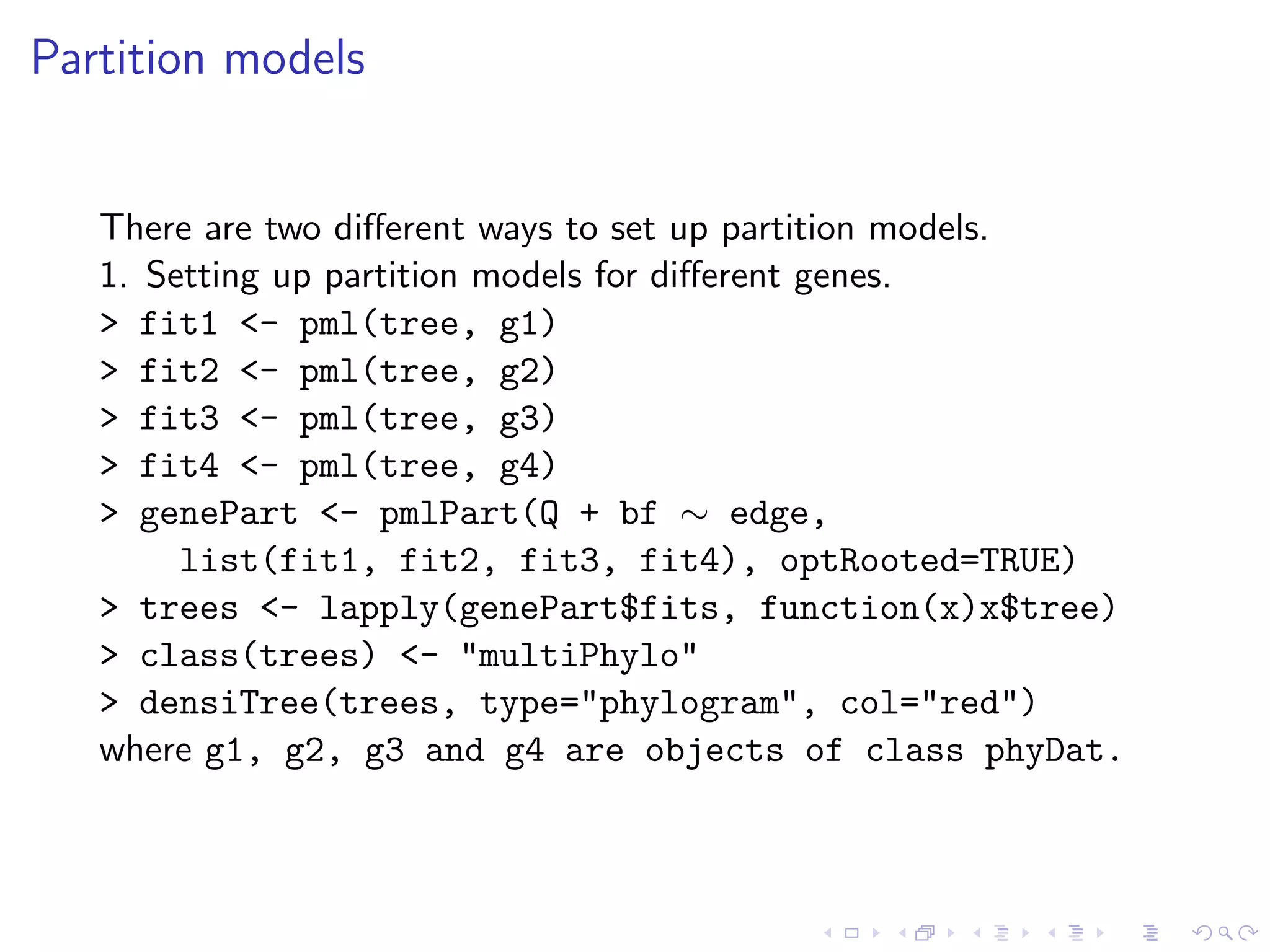 Partition models
There are two diﬀerent ways to set up partition models.
1. Setting up partition models for diﬀerent genes.
> fit1 <- pml(tree, g1)
> fit2 <- pml(tree, g2)
> fit3 <- pml(tree, g3)
> fit4 <- pml(tree, g4)
> genePart <- pmlPart(Q + bf ∼ edge,
list(fit1, fit2, fit3, fit4), optRooted=TRUE)
> trees <- lapply(genePart$fits, function(x)x$tree)
> class(trees) <- "multiPhylo"
> densiTree(trees, type="phylogram", col="red")
where g1, g2, g3 and g4 are objects of class phyDat.
 
