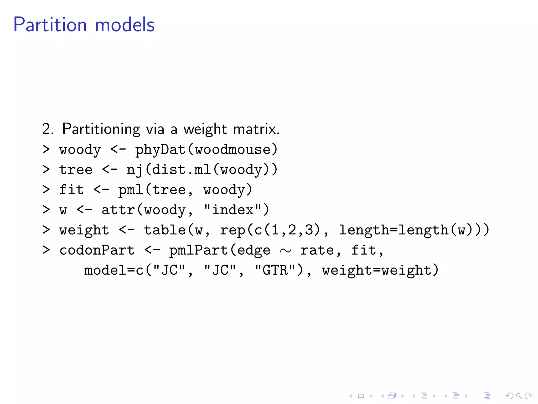 Partition models
2. Partitioning via a weight matrix.
> woody <- phyDat(woodmouse)
> tree <- nj(dist.ml(woody))
> fit <- pml(tree, woody)
> w <- attr(woody, "index")
> weight <- table(w, rep(c(1,2,3), length=length(w)))
> codonPart <- pmlPart(edge ∼ rate, fit,
model=c("JC", "JC", "GTR"), weight=weight)
 