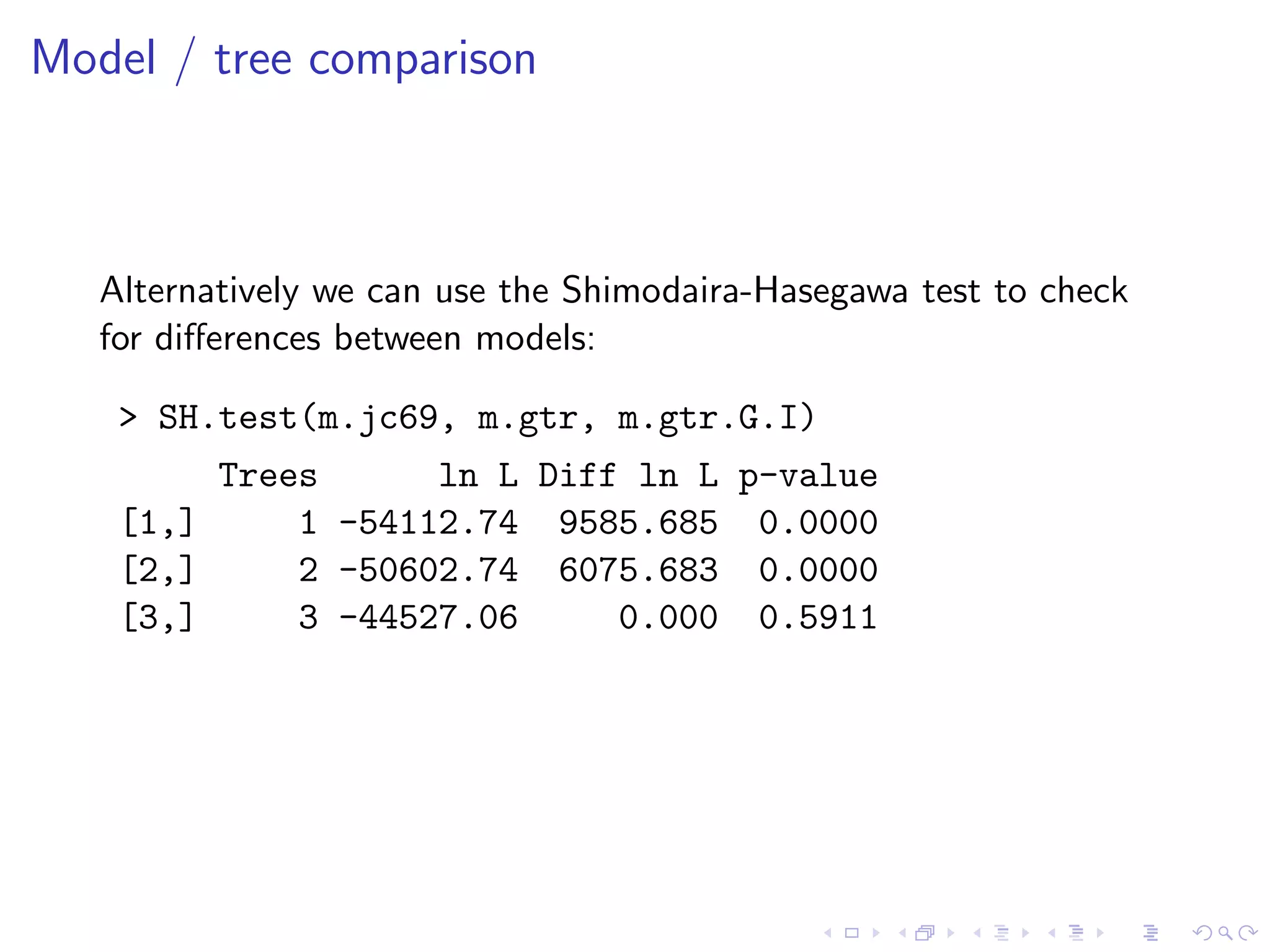 Model / tree comparison
Alternatively we can use the Shimodaira-Hasegawa test to check
for diﬀerences between models:
> SH.test(m.jc69, m.gtr, m.gtr.G.I)
Trees ln L Diff ln L p-value
[1,] 1 -54112.74 9585.685 0.0000
[2,] 2 -50602.74 6075.683 0.0000
[3,] 3 -44527.06 0.000 0.5911
 