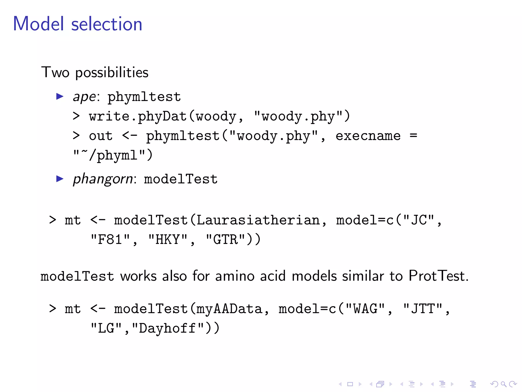 Model selection
Two possibilities
ape: phymltest
> write.phyDat(woody, "woody.phy")
> out <- phymltest("woody.phy", execname =
"~/phyml")
phangorn: modelTest
> mt <- modelTest(Laurasiatherian, model=c("JC",
"F81", "HKY", "GTR"))
modelTest works also for amino acid models similar to ProtTest.
> mt <- modelTest(myAAData, model=c("WAG", "JTT",
"LG","Dayhoff"))
 