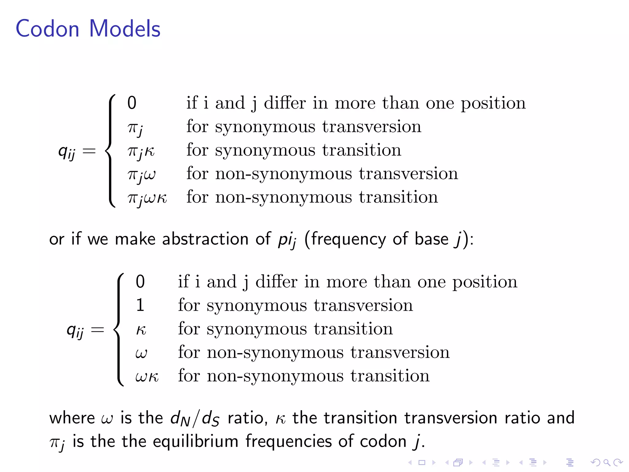 Codon Models
qij =



0 if i and j diﬀer in more than one position
πj for synonymous transversion
πj κ for synonymous transition
πj ω for non-synonymous transversion
πj ωκ for non-synonymous transition
or if we make abstraction of pij (frequency of base j):
qij =



0 if i and j diﬀer in more than one position
1 for synonymous transversion
κ for synonymous transition
ω for non-synonymous transversion
ωκ for non-synonymous transition
where ω is the dN/dS ratio, κ the transition transversion ratio and
πj is the the equilibrium frequencies of codon j.
 
