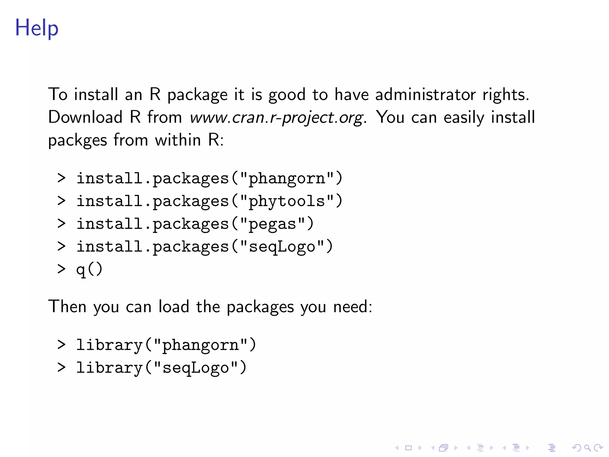 Help
To install an R package it is good to have administrator rights.
Download R from www.cran.r-project.org. You can easily install
packges from within R:
> install.packages("phangorn")
> install.packages("phytools")
> install.packages("pegas")
> install.packages("seqLogo")
> q()
Then you can load the packages you need:
> library("phangorn")
> library("seqLogo")
 