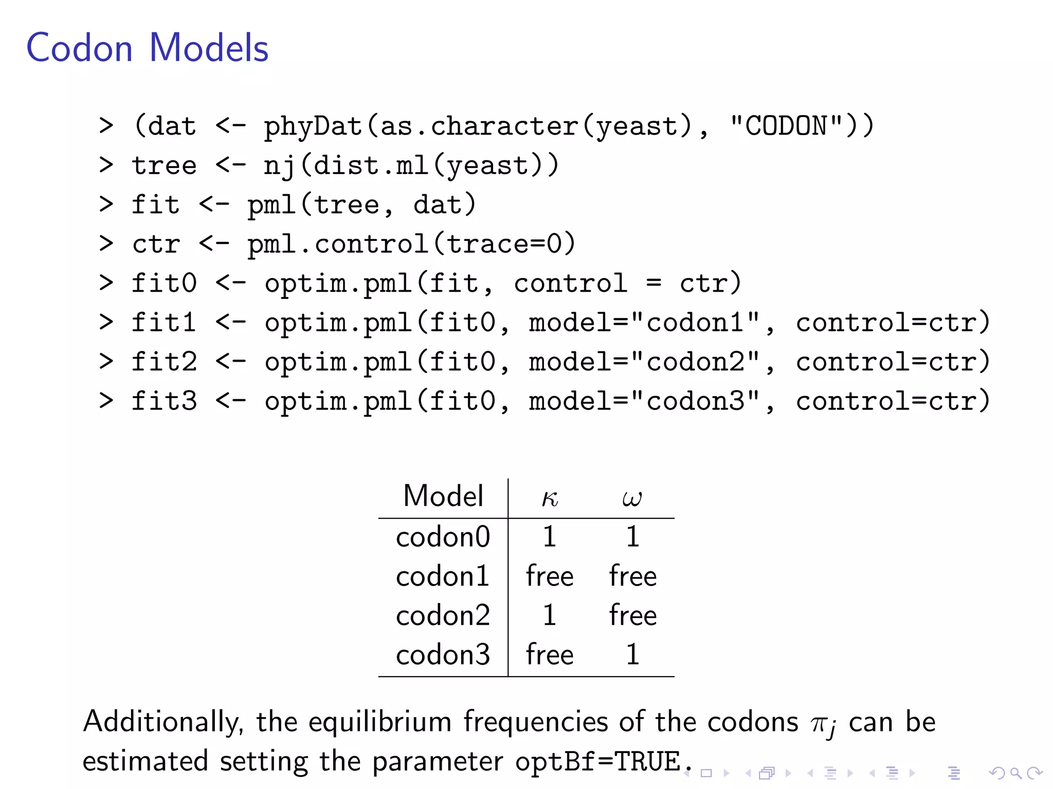 Codon Models
> (dat <- phyDat(as.character(yeast), "CODON"))
> tree <- nj(dist.ml(yeast))
> fit <- pml(tree, dat)
> ctr <- pml.control(trace=0)
> fit0 <- optim.pml(fit, control = ctr)
> fit1 <- optim.pml(fit0, model="codon1", control=ctr)
> fit2 <- optim.pml(fit0, model="codon2", control=ctr)
> fit3 <- optim.pml(fit0, model="codon3", control=ctr)
Model κ ω
codon0 1 1
codon1 free free
codon2 1 free
codon3 free 1
Additionally, the equilibrium frequencies of the codons πj can be
estimated setting the parameter optBf=TRUE.
 