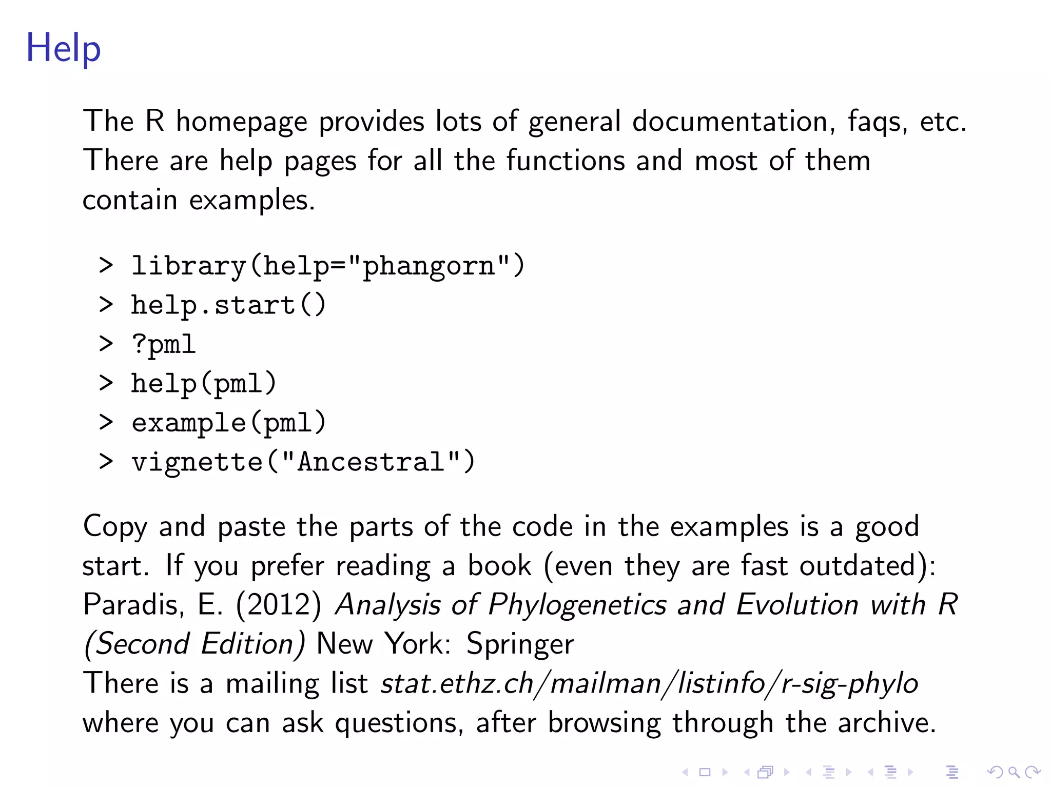Help
The R homepage provides lots of general documentation, faqs, etc.
There are help pages for all the functions and most of them
contain examples.
> library(help="phangorn")
> help.start()
> ?pml
> help(pml)
> example(pml)
> vignette("Ancestral")
Copy and paste the parts of the code in the examples is a good
start. If you prefer reading a book (even they are fast outdated):
Paradis, E. (2012) Analysis of Phylogenetics and Evolution with R
(Second Edition) New York: Springer
There is a mailing list stat.ethz.ch/mailman/listinfo/r-sig-phylo
where you can ask questions, after browsing through the archive.
 