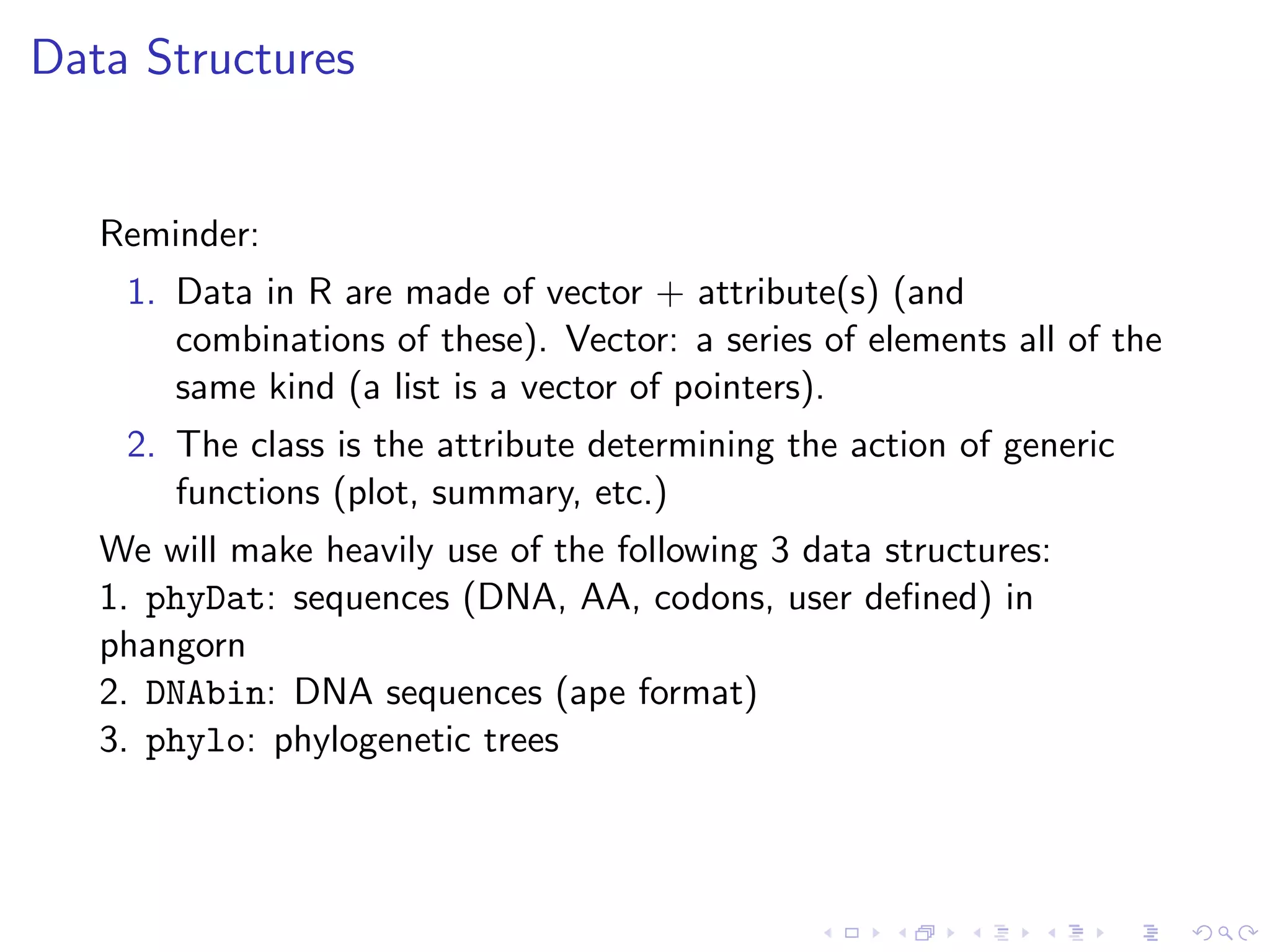 Data Structures
Reminder:
1. Data in R are made of vector + attribute(s) (and
combinations of these). Vector: a series of elements all of the
same kind (a list is a vector of pointers).
2. The class is the attribute determining the action of generic
functions (plot, summary, etc.)
We will make heavily use of the following 3 data structures:
1. phyDat: sequences (DNA, AA, codons, user deﬁned) in
phangorn
2. DNAbin: DNA sequences (ape format)
3. phylo: phylogenetic trees
 