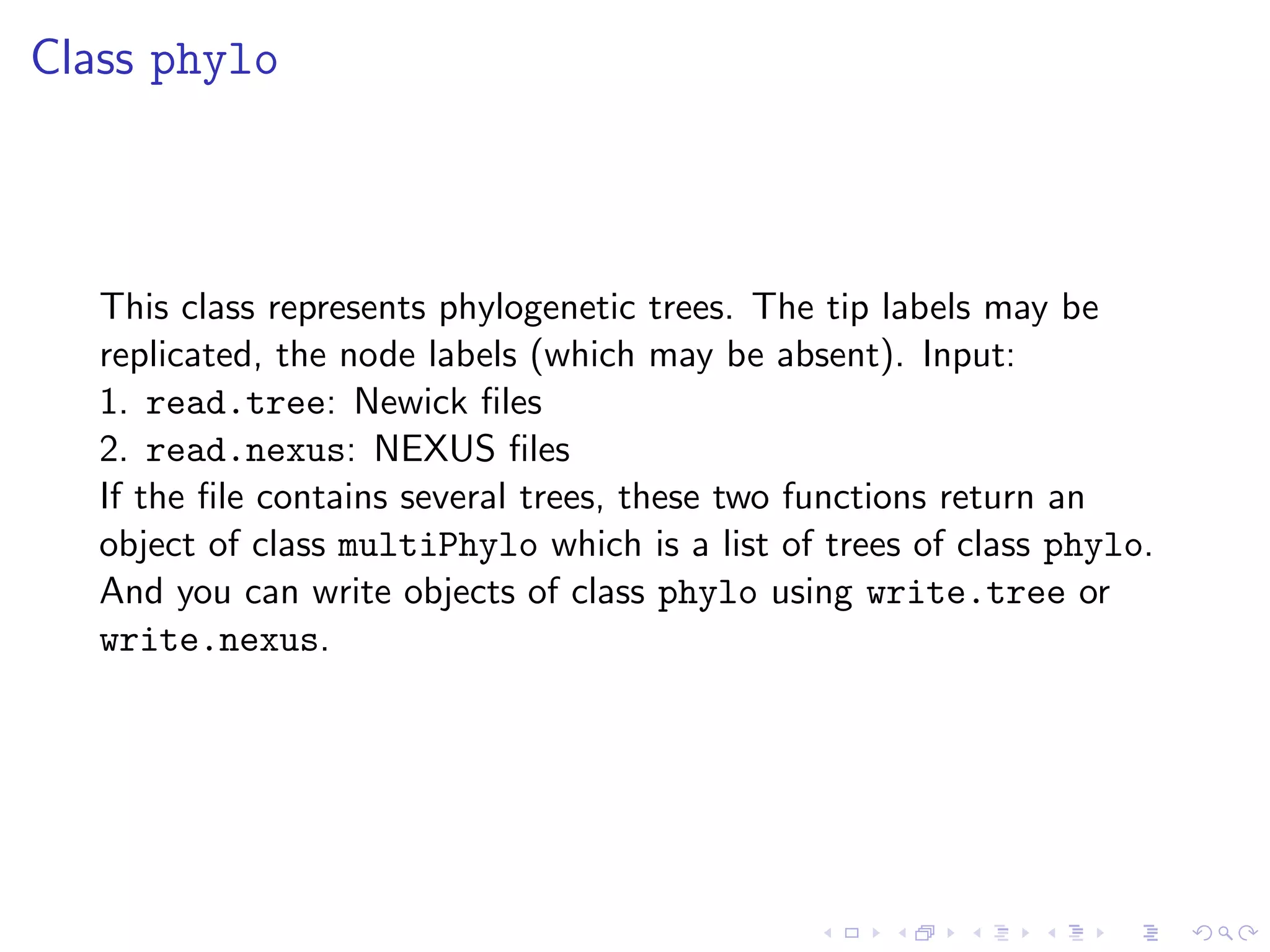 Class phylo
This class represents phylogenetic trees. The tip labels may be
replicated, the node labels (which may be absent). Input:
1. read.tree: Newick ﬁles
2. read.nexus: NEXUS ﬁles
If the ﬁle contains several trees, these two functions return an
object of class multiPhylo which is a list of trees of class phylo.
And you can write objects of class phylo using write.tree or
write.nexus.
 