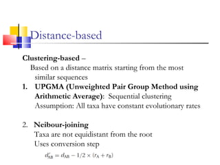 Clustering-based –
Based on a distance matrix starting from the most
similar sequences
1. UPGMA (Unweighted Pair Group Method using
Arithmetic Average): Sequential clustering
Assumption: All taxa have constant evolutionary rates
2. Neibour-joining
Taxa are not equidistant from the root
Uses conversion step
Distance-based
 