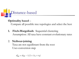 Optimality based –
Compare all possible tree topologies and select the best
1. Fitch-Margoliash: Sequential clustering
Assumption: All taxa have constant evolutionary rates
2. Neibour-joining
Taxa are not equidistant from the root
Uses conversion step
Distance-based
 