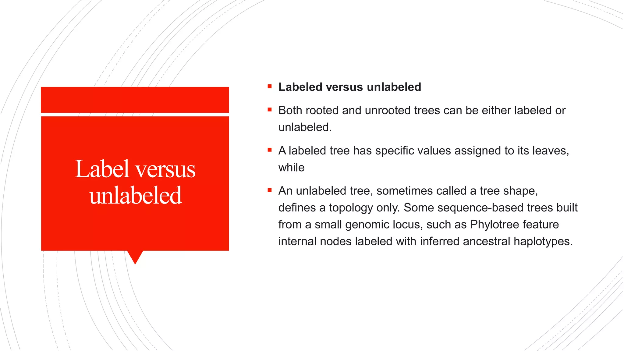 Label versus
unlabeled
 Labeled versus unlabeled
 Both rooted and unrooted trees can be either labeled or
unlabeled.
 A labeled tree has specific values assigned to its leaves,
while
 An unlabeled tree, sometimes called a tree shape,
defines a topology only. Some sequence-based trees built
from a small genomic locus, such as Phylotree feature
internal nodes labeled with inferred ancestral haplotypes.
 