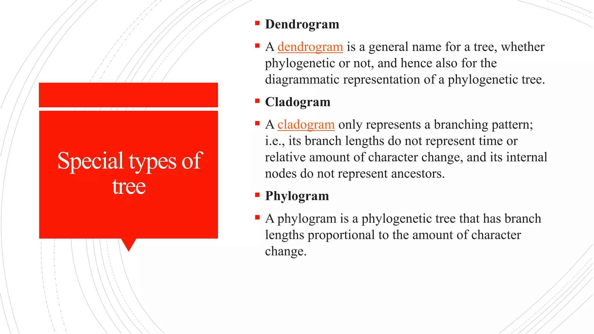 Special types of
tree
 Dendrogram
 A dendrogram is a general name for a tree, whether
phylogenetic or not, and hence also for the
diagrammatic representation of a phylogenetic tree.
 Cladogram
 A cladogram only represents a branching pattern;
i.e., its branch lengths do not represent time or
relative amount of character change, and its internal
nodes do not represent ancestors.
 Phylogram
 A phylogram is a phylogenetic tree that has branch
lengths proportional to the amount of character
change.
 