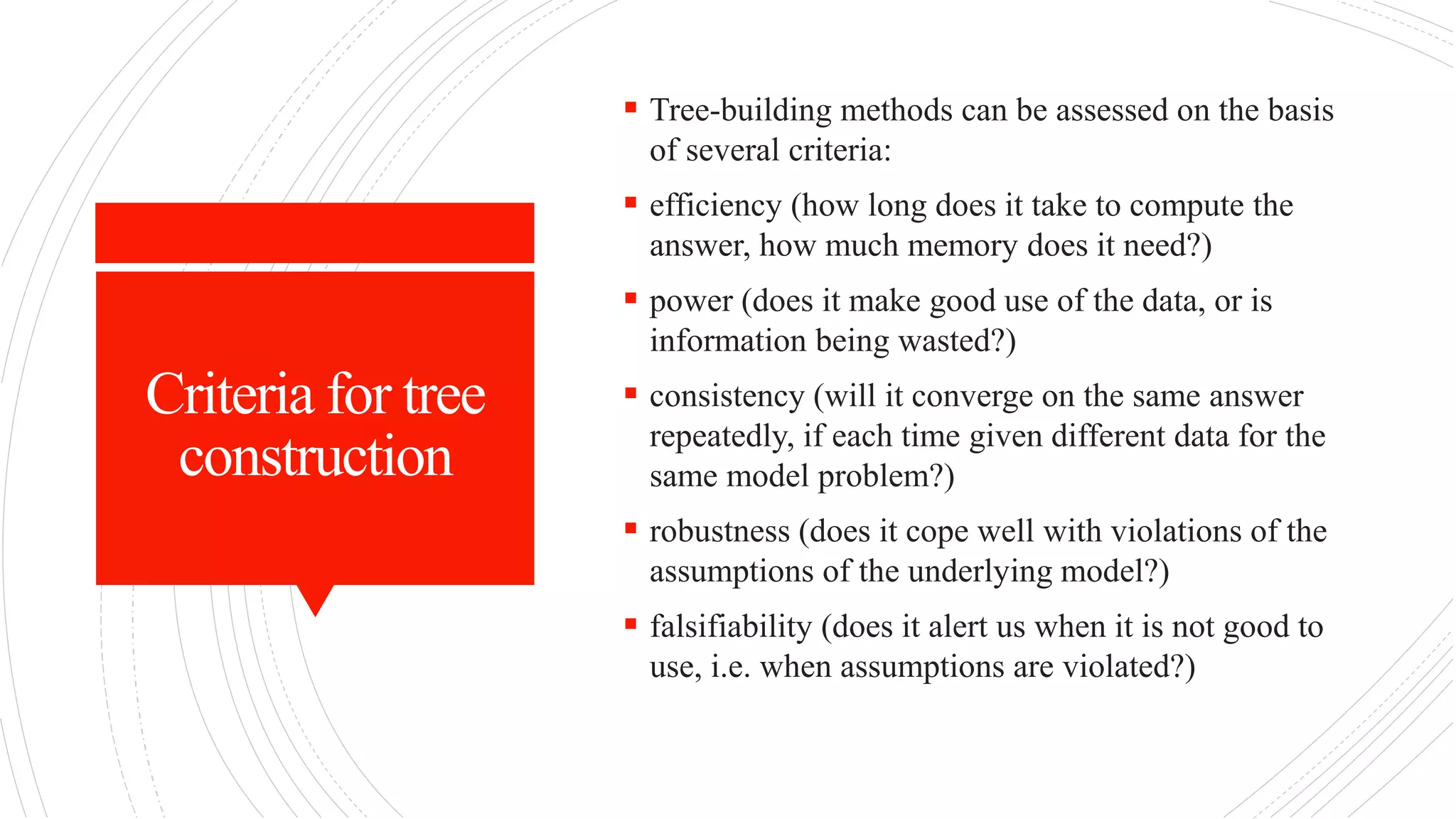 Criteria for tree
construction
 Tree-building methods can be assessed on the basis
of several criteria:
 efficiency (how long does it take to compute the
answer, how much memory does it need?)
 power (does it make good use of the data, or is
information being wasted?)
 consistency (will it converge on the same answer
repeatedly, if each time given different data for the
same model problem?)
 robustness (does it cope well with violations of the
assumptions of the underlying model?)
 falsifiability (does it alert us when it is not good to
use, i.e. when assumptions are violated?)
 