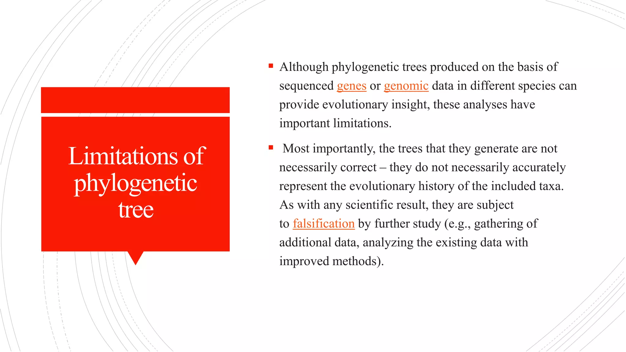 Limitations of
phylogenetic
tree
 Although phylogenetic trees produced on the basis of
sequenced genes or genomic data in different species can
provide evolutionary insight, these analyses have
important limitations.
 Most importantly, the trees that they generate are not
necessarily correct – they do not necessarily accurately
represent the evolutionary history of the included taxa.
As with any scientific result, they are subject
to falsification by further study (e.g., gathering of
additional data, analyzing the existing data with
improved methods).
 