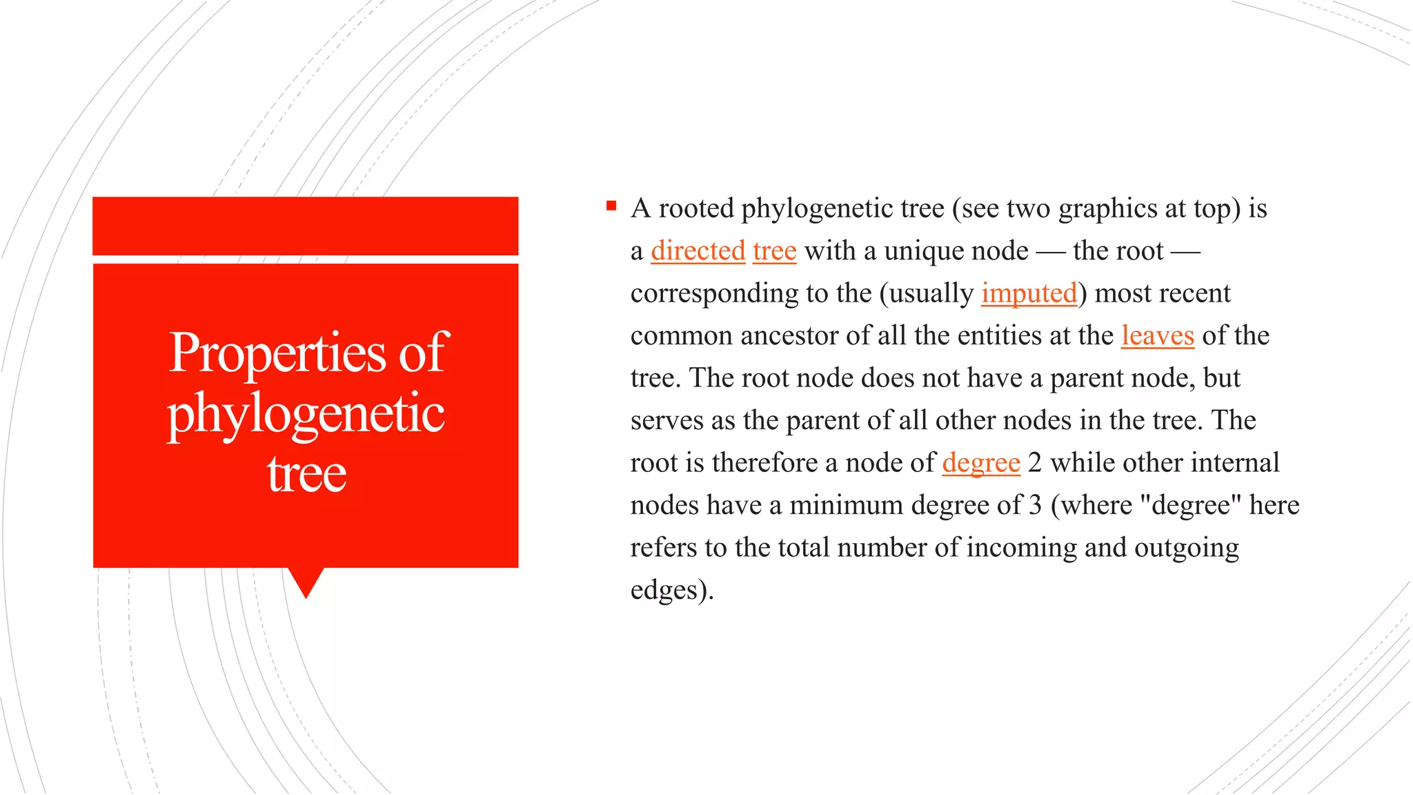Properties of
phylogenetic
tree
 A rooted phylogenetic tree (see two graphics at top) is
a directed tree with a unique node — the root —
corresponding to the (usually imputed) most recent
common ancestor of all the entities at the leaves of the
tree. The root node does not have a parent node, but
serves as the parent of all other nodes in the tree. The
root is therefore a node of degree 2 while other internal
nodes have a minimum degree of 3 (where "degree" here
refers to the total number of incoming and outgoing
edges).
 