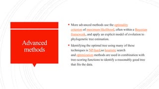 Advanced
methods
 More advanced methods use the optimality
criterion of maximum likelihood, often within a Bayesian
framework, and apply an explicit model of evolution to
phylogenetic tree estimation.
 Identifying the optimal tree using many of these
techniques is NP-hard,so heuristic search
and optimization methods are used in combination with
tree-scoring functions to identify a reasonably good tree
that fits the data.
 