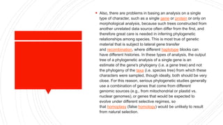  Also, there are problems in basing an analysis on a single
type of character, such as a single gene or protein or only on
morphological analysis, because such trees constructed from
another unrelated data source often differ from the first, and
therefore great care is needed in inferring phylogenetic
relationships among species. This is most true of genetic
material that is subject to lateral gene transfer
and recombination, where different haplotype blocks can
have different histories. In these types of analysis, the output
tree of a phylogenetic analysis of a single gene is an
estimate of the gene's phylogeny (i.e. a gene tree) and not
the phylogeny of the taxa (i.e. species tree) from which these
characters were sampled, though ideally, both should be very
close. For this reason, serious phylogenetic studies generally
use a combination of genes that come from different
genomic sources (e.g., from mitochondrial or plastid vs.
nuclear genomes), or genes that would be expected to
evolve under different selective regimes, so
that homoplasy (false homology) would be unlikely to result
from natural selection.
 