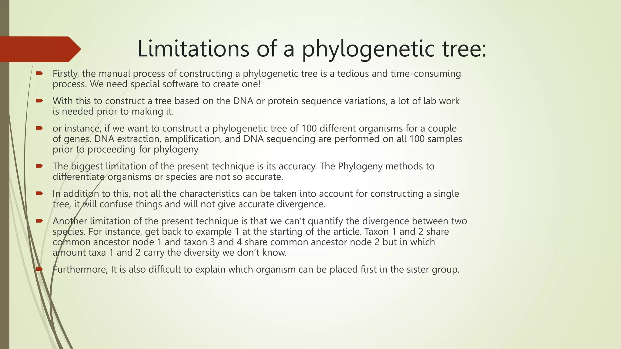 Limitations of a phylogenetic tree:
 Firstly, the manual process of constructing a phylogenetic tree is a tedious and time-consuming
process. We need special software to create one!
 With this to construct a tree based on the DNA or protein sequence variations, a lot of lab work
is needed prior to making it.
 or instance, if we want to construct a phylogenetic tree of 100 different organisms for a couple
of genes. DNA extraction, amplification, and DNA sequencing are performed on all 100 samples
prior to proceeding for phylogeny.
 The biggest limitation of the present technique is its accuracy. The Phylogeny methods to
differentiate organisms or species are not so accurate.
 In addition to this, not all the characteristics can be taken into account for constructing a single
tree, it will confuse things and will not give accurate divergence.
 Another limitation of the present technique is that we can’t quantify the divergence between two
species. For instance, get back to example 1 at the starting of the article. Taxon 1 and 2 share
common ancestor node 1 and taxon 3 and 4 share common ancestor node 2 but in which
amount taxa 1 and 2 carry the diversity we don’t know.
 Furthermore, It is also difficult to explain which organism can be placed first in the sister group.
 