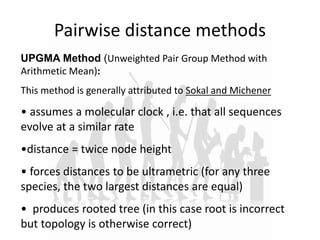 Pairwise distance methods
UPGMA Method (Unweighted Pair Group Method with
Arithmetic Mean):
This method is generally attributed to Sokal and Michener
• assumes a molecular clock , i.e. that all sequences
evolve at a similar rate
•distance = twice node height
• forces distances to be ultrametric (for any three
species, the two largest distances are equal)
• produces rooted tree (in this case root is incorrect
but topology is otherwise correct)
 