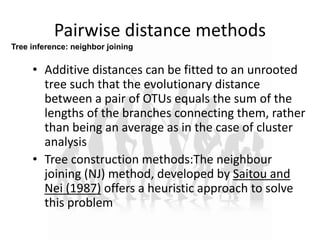 Pairwise distance methods
• Additive distances can be fitted to an unrooted
tree such that the evolutionary distance
between a pair of OTUs equals the sum of the
lengths of the branches connecting them, rather
than being an average as in the case of cluster
analysis
• Tree construction methods:The neighbour
joining (NJ) method, developed by Saitou and
Nei (1987) offers a heuristic approach to solve
this problem
Tree inference: neighbor joining
 
