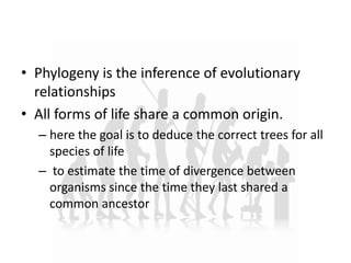 • Phylogeny is the inference of evolutionary
relationships
• All forms of life share a common origin.
– here the goal is to deduce the correct trees for all
species of life
– to estimate the time of divergence between
organisms since the time they last shared a
common ancestor
 