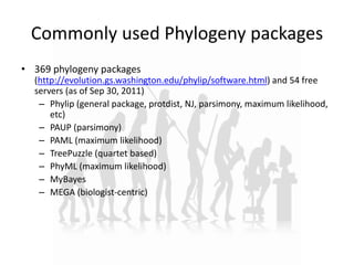 Commonly used Phylogeny packages
• 369 phylogeny packages
(http://evolution.gs.washington.edu/phylip/software.html) and 54 free
servers (as of Sep 30, 2011)
– Phylip (general package, protdist, NJ, parsimony, maximum likelihood,
etc)
– PAUP (parsimony)
– PAML (maximum likelihood)
– TreePuzzle (quartet based)
– PhyML (maximum likelihood)
– MyBayes
– MEGA (biologist-centric)
 