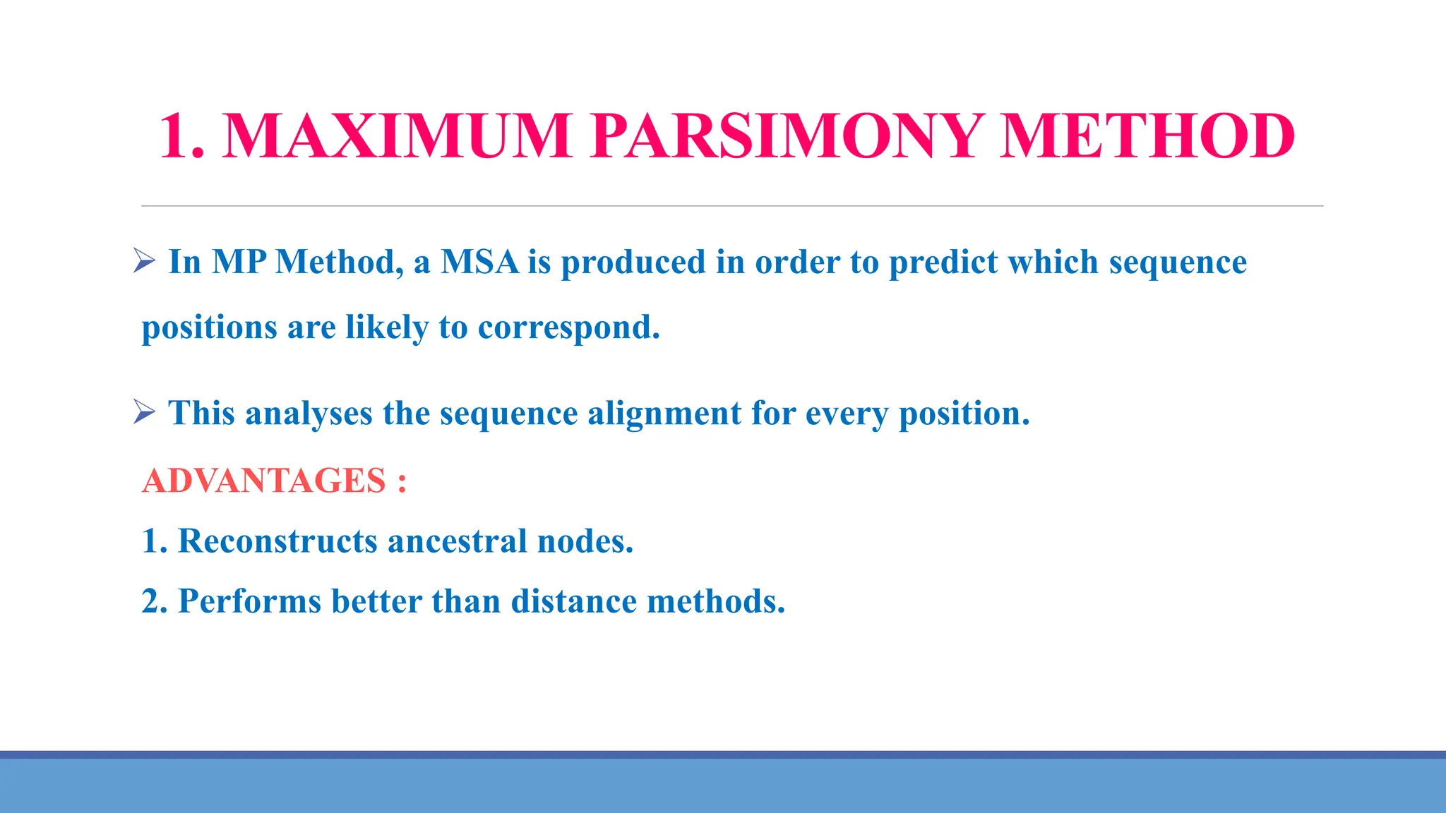 1. MAXIMUM PARSIMONY METHOD
 In MP Method, a MSA is produced in order to predict which sequence
positions are likely to correspond.
 This analyses the sequence alignment for every position.
ADVANTAGES :
1. Reconstructs ancestral nodes.
2. Performs better than distance methods.
 