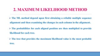 2. MAXIMUM LIKELIHOOD METHOD
 The ML method depend upon first obtaining a reliable multiple sequence
alignment and then examining the changes in each column in the alignment.
 The probabilities for each aligned position are then multiplied to provide
likelihood for each tree.
 The tree that provides the maximum likelihood value is the most probable
tree.
 