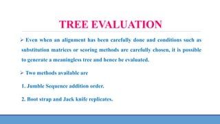 TREE EVALUATION
 Even when an alignment has been carefully done and conditions such as
substitution matrices or scoring methods are carefully chosen, it is possible
to generate a meaningless tree and hence be evaluated.
 Two methods available are
1. Jumble Sequence addition order.
2. Boot strap and Jack knife replicates.
 
