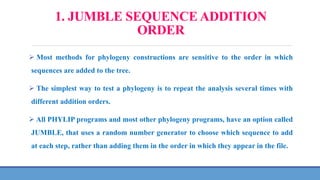 1. JUMBLE SEQUENCE ADDITION
ORDER
 Most methods for phylogeny constructions are sensitive to the order in which
sequences are added to the tree.
 The simplest way to test a phylogeny is to repeat the analysis several times with
different addition orders.
 All PHYLIP programs and most other phylogeny programs, have an option called
JUMBLE, that uses a random number generator to choose which sequence to add
at each step, rather than adding them in the order in which they appear in the file.
 