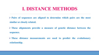 I. DISTANCE METHODS
 Pairs of sequences are aligned to determine which pairs are the most
similar or closely related.
 These alignments provide a measure of genetic distance between the
sequence.
 These distance measurements are used to predict the evolutionary
relationship.
 