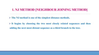 1. NJ METHOD [NEIGHBOUR JOINING METHOD]
 The NJ method is one of the simplest distance methods.
 It begins by choosing the two most closely related sequences and then
adding the next most distant sequence as a third branch to the tree.
 