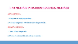 1. NJ METHOD [NEIGHBOUR JOINING METHOD]
ADVANTAGES :
1. Fastest tree building method.
2. Can use empirical substitution scoring methods.
DISADVANTAGES :
1. Tests only a single tree.
2. Does not consider intermediate ancestors.
 