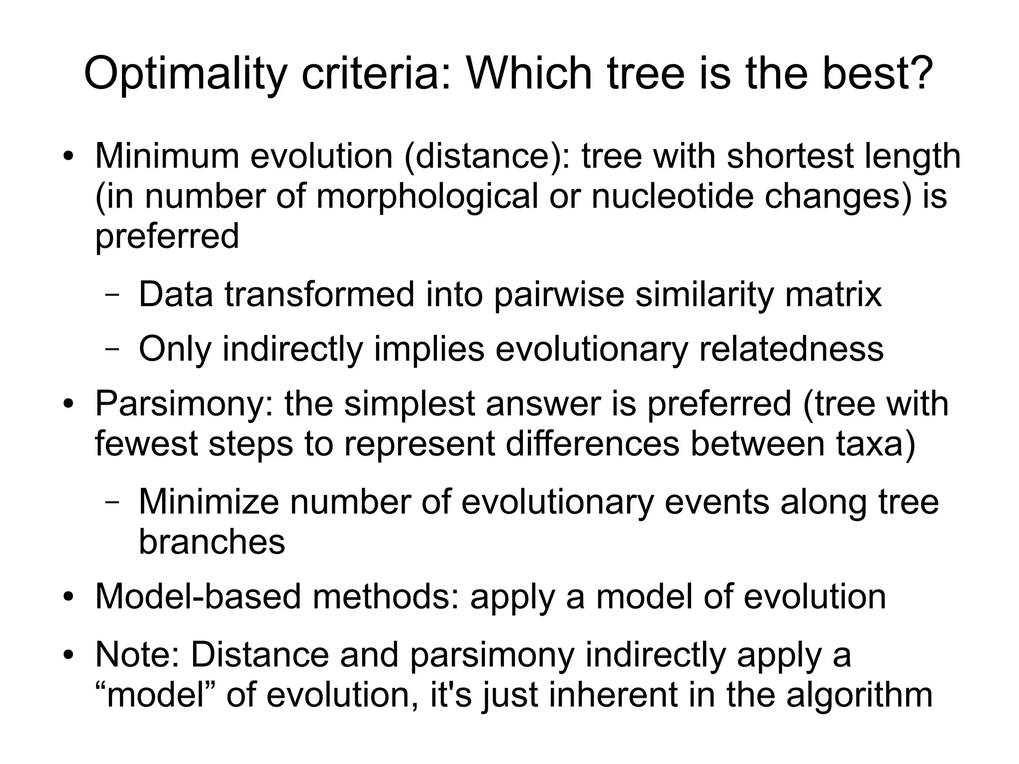 Optimality criteria: Which tree is the best?
●   Minimum evolution (distance): tree with shortest length
    (in number of morphological or nucleotide changes) is
    preferred
     –   Data transformed into pairwise similarity matrix
     –   Only indirectly implies evolutionary relatedness
●   Parsimony: the simplest answer is preferred (tree with
    fewest steps to represent differences between taxa)
     –   Minimize number of evolutionary events along tree
         branches
●   Model-based methods: apply a model of evolution
●   Note: Distance and parsimony indirectly apply a
    “model” of evolution, it's just inherent in the algorithm
 