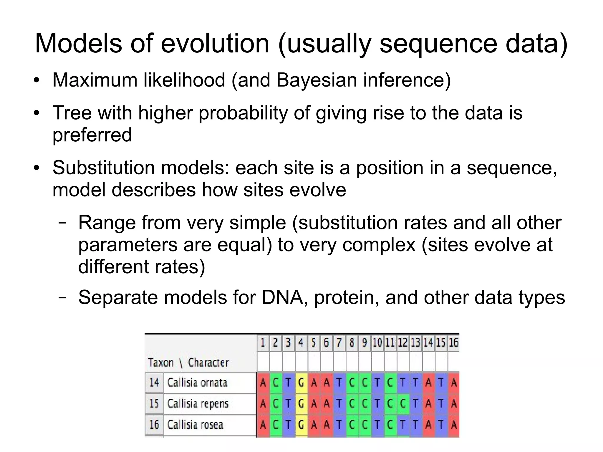 Models of evolution (usually sequence data)
●   Maximum likelihood (and Bayesian inference)
●   Tree with higher probability of giving rise to the data is
    preferred
●   Substitution models: each site is a position in a sequence,
    model describes how sites evolve
    –   Range from very simple (substitution rates and all other
        parameters are equal) to very complex (sites evolve at
        different rates)
    –   Separate models for DNA, protein, and other data types
 