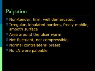 Palpation
Non-tender, firm, well demarcated,
 Irregular, lobulated borders, freely mobile,
smooth surface
 Area around the ulcer warm
 Not fluctuant, not compressible,
 Normal contralateral breast
 No LN were palpable


 