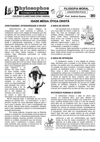 COLÉGIO CLARETIANO DOM CABRAL Prof.: Antônio Soares
IDADE MÉDIA: ÉTICA CRISTÃ
CRISTIANISMO: INTERIORIDADE E DEVER
Diferentemente de outras religiões da
Antiguidade, que eram nacionais e políticas, o
cristianismo nasce como religião de indivíduos que não
se definem por seu pertencimento a uma nação ou a
um Estado, mas por sua fé num mesmo e único Deus.
Em outras palavras, enquanto nas demais religiões
antigas a divindade se relacionava com a comunidade
social e politicamente organizada, o Deus cristão
relaciona-se diretamente com os indivíduos que nele
crêem. Isso significa, antes de qualquer coisa, que a
vida ética do cristão não será definida por sua relação
com a sociedade, mas por sua relação espiritual e
interior com Deus. Dessa maneira, o cristianismo
introduz duas diferenças primordiais na antiga
concepção ética:
 Em primeiro lugar, a idéia de que a virtude se
define por nossa relação com Deus e não com a
cidade (a polis) nem com os outros. Nossa relação com
os outros depende da qualidade de nossa relação com
Deus, único mediador entre
cada indivíduo e os
demais. Por esse motivo,
as duas virtudes cristãs
primeiras e condições de
todas as outras são a fé
(qualidade da relação de
nossa alma com Deus) e a
caridade (o amor aos
outros e a responsabilidade
pela salvação dos outros,
conforme exige a fé). As
duas virtudes são privadas,
isto é, são relações do
indivíduo com Deus e com
os outros, a partir da
intimidade e da interioridade de cada um;
 Em segundo lugar, a afirmação de que somos
dotados de vontade livre – ou livre-arbítrio – e que o
primeiro impulso de nossa liberdade dirige-se para o
mal e para o pecado, isto é, para a transgressão das
leis divinas. Somos seres fracos, pecadores, divididos
entre o bem (obediência a Deus) e o mal (submissão à
tentação demoníaca).
Em outras palavras, enquanto para os filósofos
antigos a vontade era uma faculdade racional capaz de
dominar e controlar a desmesura passional de nossos
A IDEIA DE DEVER
Tal concepção leva a introduzir
uma nova idéia na moral: a idéia do
dever. Por meio da revelação aos
profetas (Antigo Testamento) e de
Jesus Cristo (Novo Testamento),
Deus tornou sua vontade e sua lei
manifestas aos seres humanos,
definindo eterna-mente o bem e o
mal, a virtude e o vício, a felicidade e
a infelicidade, a salvação e o castigo.
Aos humanos, cabe reconhecer a vontade e a lei de
Deus, cumprindo-as Obrigatoriamente, isto é, por atos de
dever. Estes tornam morais um sentimento, uma intenção,
uma conduta ou uma ação.
A IDEIA DE INTENÇÃO
O cristianismo, porém, é uma religião da interiori-
dade, afirmando que a vontade e a lei divinas não estão
escritas nas pedras nem nos pergaminhos, mas inscritas
no coração dos seres humanos. A primeira relação ética,
portanto, se estabelece entre o coração do indivíduo e
Deus, entre a alma invisível e a divindade. Como
conseqüência, passou-se a considerar como submetido ao
julgamento ético tudo quanto, invisível aos olhos humanos,
é visível ao espírito de Deus, portanto, tudo quanto
acontece em nosso interior. O dever não se refere apenas
às ações visíveis, mas também às intenções invisíveis, que
passam a ser julgadas eticamente. Eis por que um cristão,
quando se confessa, obriga-se a confessar pecados
cometidos por atos, palavras e intenções. Sua alma,
invisível, tem o testemunho do olhar de Deus, que a julga.
NATUREZA HUMANA E DEVER
O cristianismo introduz a idéia do dever para
resolver um problema ético, qual seja, oferecer um
caminho seguro para nossa vontade, que, sendo livre, mas
fraca, sente-se dividida entre o bem e o mal. No entanto,
essa idéia cria um problema novo. Se o sujeito moral é
aquele que encontra em sua consciência (vontade, razão,
coração) as normas da conduta virtuosa, submetendo-se
apenas ao bem, jamais submetendo-se a poderes externos
à consciência, como falar em comportamento ético por
dever? Este não seria o poder externo de uma vontade
externa (Deus), que nos domina e nos impõe suas leis, for-
apetites e desejos, havendo, portanto, uma força
interior (a vontade consciente) que nos tornava
morais, para o cristianismo, a própria vontade
está pervertida pelo pecado e precisa-mos do
auxílio divino para nos tornarmos morais.
çando-nos a agir em conformidade com regras
vindas de fora de nossa consciência? Em outras
palavras, se a ética exige um sujeito autônomo, a
idéia de dever não introduziria a heteronomia, isto é,
o domínio de nossa vontade e de nossa consciência
por um poder estranho a nós?
MARILENA CHAUI - Convite à Filosofia
FICHAMENTO DE FILOSOFIA
FILOSOFIA MORAL
CONCEPÇÕES ÉTICAS
ÉTICAS
3º
ANO
2
1
 